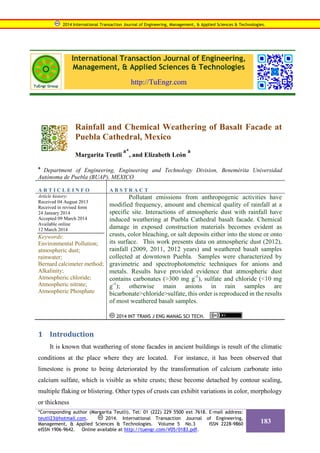 International Transaction Journal of Engineering,
Management, & Applied Sciences & Technologies
http://TuEngr.com
Rainfall and Chemical Weathering of Basalt Facade at
Puebla Cathedral, Mexico
Margarita Teutli
a*
, and Elizabeth León
a
a
Department of Engineering, Engineering and Technology Division, Benemérita Universidad
Autónoma de Puebla (BUAP), MEXICO
A R T I C L E I N F O A B S T R A C T
Article history:
Received 04 August 2013
Received in revised form
24 January 2014
Accepted 09 March 2014
Available online
12 March 2014
Keywords:
Environmental Pollution;
atmospheric dust;
rainwater;
Bernard calcimeter method;
Alkalinity;
Atmospheric chloride;
Atmospheric nitrate;
Atmospheric Phosphate
Pollutant emissions from anthropogenic activities have
modified frequency, amount and chemical quality of rainfall at a
specific site. Interactions of atmospheric dust with rainfall have
induced weathering at Puebla Cathedral basalt facade. Chemical
damage in exposed construction materials becomes evident as
crusts, color bleaching, or salt deposits either into the stone or onto
its surface. This work presents data on atmospheric dust (2012),
rainfall (2009, 2011, 2012 years) and weathered basalt samples
collected at downtown Puebla. Samples were characterized by
gravimetric and spectrophotometric techniques for anions and
metals. Results have provided evidence that atmospheric dust
contains carbonates (>300 mg g-1
), sulfate and chloride (<10 mg
g-1
); otherwise main anions in rain samples are
bicarbonate>chloride>sulfate, this order is reproduced in the results
of most weathered basalt samples.
2014 INT TRANS J ENG MANAG SCI TECH.
1 Introduction
It is known that weathering of stone facades in ancient buildings is result of the climatic
conditions at the place where they are located. For instance, it has been observed that
limestone is prone to being deteriorated by the transformation of calcium carbonate into
calcium sulfate, which is visible as white crusts; these become detached by contour scaling,
multiple flaking or blistering. Other types of crusts can exhibit variations in color, morphology
or thickness
2014 International Transaction Journal of Engineering, Management, & Applied Sciences & Technologies.
*Corresponding author (Margarita Teutli). Tel: 01 (222) 229 5500 ext 7618. E-mail address:
teutli23@hotmail.com. 2014. International Transaction Journal of Engineering,
Management, & Applied Sciences & Technologies. Volume 5 No.3 ISSN 2228-9860
eISSN 1906-9642. Online available at http://tuengr.com/V05/0183.pdf.
183
 