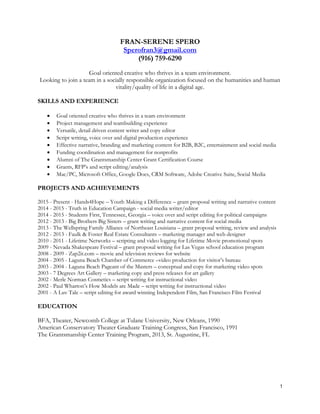 1
FRAN-SERENE SPERO
Sperofran3@gmail.com
(916) 759-6290
Goal oriented creative who thrives in a team environment.
Looking to join a team in a socially responsible organization focused on the humanities and human
vitality/quality of life in a digital age.
SKILLS AND EXPERIENCE
 Goal oriented creative who thrives in a team environment
 Project management and teambuilding experience
 Versatile, detail driven content writer and copy editor
 Script writing, voice over and digital production experience
 Effective narrative, branding and marketing content for B2B, B2C, entertainment and social media
 Funding coordination and management for nonprofits
 Alumni of The Grantsmanship Center Grant Certification Course
 Grants, RFP’s and script editing/analysis
 Mac/PC, Microsoft Office, Google Docs, CRM Software, Adobe Creative Suite, Social Media
PROJECTS AND ACHIEVEMENTS
2015 - Present - Hands4Hope – Youth Making a Difference – grant proposal writing and narrative content
2014 - 2015 - Truth in Education Campaign - social media writer/editor
2014 - 2015 - Students First, Tennessee, Georgia – voice over and script editing for political campaigns
2012 - 2013 - Big Brothers Big Sisters – grant writing and narrative content for social media
2013 - The Wellspring Family Alliance of Northeast Louisiana – grant proposal writing, review and analysis
2012 - 2013 - Faulk & Foster Real Estate Consultants – marketing manager and web designer
2010 - 2011 - Lifetime Networks – scripting and video logging for Lifetime Movie promotional spots
2009 - Nevada Shakespeare Festival – grant proposal writing for Las Vegas school education program
2008 - 2009 - Zap2it.com – movie and television reviews for website
2004 - 2005 - Laguna Beach Chamber of Commerce –video production for visitor’s bureau
2003 - 2004 - Laguna Beach Pageant of the Masters – conceptual and copy for marketing video spots
2003 - 7 Degrees Art Gallery – marketing copy and press releases for art gallery
2002 - Merle Norman Cosmetics – script writing for instructional video
2002 - Paul Wharton’s How Models are Made – script writing for instructional video
2001 - A Luv Tale – script editing for award winning Independent Film, San Francisco Film Festival
EDUCATION
BFA, Theater, Newcomb College at Tulane University, New Orleans, 1990
American Conservatory Theater Graduate Training Congress, San Francisco, 1991
The Grantsmanship Center Training Program, 2013, St. Augustine, FL
 