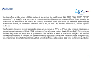 Disclaimer
As declarações contidas neste relatório relativas à perspectiva dos negócios da ISA CTEEP (“ISA CTEEP”, “CTEEP”,
“Companhia”), às projeções e ao seu potencial de crescimento constituem-se em meras previsões e foram baseadas nas
expectativas da administração em relação ao futuro da Companhia. Estas expectativas são altamente dependentes de
mudanças no mercado, no desempenho econômico geral do País, do setor e dos mercados internacionais, estando sujeitas a
mudanças.
As informações financeiras foram preparadas de acordo com as normas da CVM e os CPCs, e estão em conformidade com as
normas internacionais de contabilidade (IFRS) emitidas pelo International Accounting Standard Board (IASB). É apresentado o
Resultado Regulatório, de acordo com as práticas contábeis adotadas no Brasil. O objetivo na divulgação do Resultado
Regulatório é meramente de colaborar para o entendimento do negócio da ISA CTEEP. Os somatórios podem divergir devido a
arredondamentos. O resultado Regulatório é auditado somente ao final de cada exercício social pelos auditores independentes
2
 
