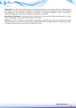 14
ri@isacteep.com.br
Depreciação: No IFRS, não há depreciação de ativos da concessão, uma vez que estes não são considerados ativo
imobilizado, e sim ativo contratual ou financeiro. O imobilizado do IFRS refere-se substancialmente a bens utilizados
pela Companhia e não vinculado ao contrato de concessão. No Resultado Regulatório, o ativo da concessão é
considerado imobilizado, depreciados linearmente considerando sua vida útil.
Equivalência Patrimonial: Os principais efeitos da equivalência patrimonial são reflexo das explicações da receita,
custos e depreciação, para as empresas controladas em conjunto.
IR/CSLL: No IFRS, o IR/CSSL são provisionados mensalmente, obedecendo ao regime de competência e apurado
conforme previsto na Lei 12.973/14, de forma que os valores efetivamente tributados consideram a realização do caixa.
A Companhia adota o regime de lucro real com estimativa mensal.
 