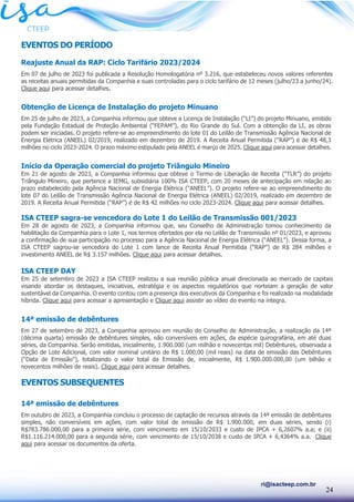 24
ri@isacteep.com.br
EVENTOS DO PERÍODO
Reajuste Anual da RAP: Ciclo Tarifário 2023/2024
Em 07 de julho de 2023 foi publicada a Resolução Homologatória nº 3.216, que estabeleceu novos valores referentes
as receitas anuais permitidas da Companhia e suas controladas para o ciclo tarifário de 12 meses (julho/23 a junho/24).
Clique aqui para acessar detalhes.
Obtenção de Licença de Instalação do projeto Minuano
Em 25 de julho de 2023, a Companhia informou que obteve a Licença de Instalação (“LI”) do projeto Minuano, emitido
pela Fundação Estadual de Proteção Ambiental (“FEPAM”), do Rio Grande do Sul. Com a obtenção da LI, as obras
podem ser iniciadas. O projeto refere-se ao empreendimento do lote 01 do Leilão de Transmissão Agência Nacional de
Energia Elétrica (ANEEL) 02/2019, realizado em dezembro de 2019. A Receita Anual Permitida (“RAP”) é de R$ 48,3
milhões no ciclo 2023-2024. O prazo máximo estipulado pela ANEEL é março de 2025. Clique aqui para acessar detalhes.
Início da Operação comercial do projeto Triângulo Mineiro
Em 21 de agosto de 2023, a Companhia informou que obteve o Termo de Liberação de Receita (“TLR”) do projeto
Triângulo Mineiro, que pertence a IEMG, subsidiária 100% ISA CTEEP, com 20 meses de antecipação em relação ao
prazo estabelecido pela Agência Nacional de Energia Elétrica (“ANEEL”). O projeto refere-se ao empreendimento do
lote 07 do Leilão de Transmissão Agência Nacional de Energia Elétrica (ANEEL) 02/2019, realizado em dezembro de
2019. A Receita Anual Permitida (“RAP”) é de R$ 42 milhões no ciclo 2023-2024. Clique aqui para acessar detalhes.
ISA CTEEP sagra-se vencedora do Lote 1 do Leilão de Transmissão 001/2023
Em 28 de agosto de 2023, a Companhia informou que, seu Conselho de Administração tomou conhecimento da
habilitação da Companhia para o Lote 1, nos termos ofertados por ela no Leilão de Transmissão nº 01/2023, e aprovou
a confirmação de sua participação no processo para a Agência Nacional de Energia Elétrica (“ANEEL”). Dessa forma, a
ISA CTEEP sagrou-se vencedora do Lote 1 com lance de Receita Anual Permitida (“RAP”) de R$ 284 milhões e
investimento ANEEL de R$ 3.157 milhões. Clique aqui para acessar detalhes.
ISA CTEEP DAY
Em 25 de setembro de 2023 a ISA CTEEP realizou a sua reunião pública anual direcionada ao mercado de capitais
visando abordar os destaques, iniciativas, estratégia e os aspectos regulatórios que norteiam a geração de valor
sustentável da Companhia. O evento contou com a presença dos executivos da Companhia e foi realizado na modalidade
híbrida. Clique aqui para acessar a apresentação e Clique aqui assistir ao vídeo do evento na íntegra.
14ª emissão de debêntures
Em 27 de setembro de 2023, a Companhia aprovou em reunião do Conselho de Administração, a realização da 14ª
(décima quarta) emissão de debêntures simples, não conversíveis em ações, da espécie quirografária, em até duas
séries, da Companhia. Serão emitidas, inicialmente, 1.900.000 (um milhão e novecentas mil) Debêntures, observada a
Opção de Lote Adicional, com valor nominal unitário de R$ 1.000,00 (mil reais) na data de emissão das Debêntures
(“Data de Emissão”), totalizando o valor total da Emissão de, inicialmente, R$ 1.900.000.000,00 (um bilhão e
novecentos milhões de reais). Clique aqui para acessar detalhes.
EVENTOS SUBSEQUENTES
14ª emissão de debêntures
Em outubro de 2023, a Companhia concluiu o processo de captação de recursos através da 14ª emissão de debêntures
simples, não conversíveis em ações, com valor total de emissão de R$ 1.900.000, em duas séries, sendo (i)
R$783.786.000,00 para a primeira série, com vencimento em 15/10/2033 e custo de IPCA + 6,2607% a.a; e (ii)
R$1.116.214.000,00 para a segunda série, com vencimento de 15/10/2038 e custo de IPCA + 6,4364% a.a. Clique
aqui para acessar os documentos da oferta.
 