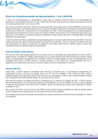 29
ri@isacteep.com.br
Plano de Complementação de Aposentadoria – Lei 4.819/58
O plano de complementação de aposentadoria, regido pela Lei Estadual 4.819/58 aplica-se aos empregados de
autarquias e de sociedades anônimas em que o Estado de São Paulo fosse detentor da maioria das ações com direito
de controle admitidos até 13 de maio de 1974.
Os recursos necessários para fazer face aos encargos assumidos nesse plano são de responsabilidade do Governo do
Estado de São Paulo, cuja implementação ocorreu conforme convênio firmado entre a Secretaria da Fazenda do Estado
de São Paulo (“SEFAZ”) e a Companhia, em 10 de dezembro de 1999. A forma de pagamento da complementação da
aposentadoria foi através de um fluxo mensal com origem na SEFAZ. Esta realizava uma transferência da quantia a ser
paga para a ISA CTEEP e a Companhia realizava a transferência deste mesmo valor para a Fundação CESP, que então
repassava aos aposentados.
A partir de janeiro de 2004, o pagamento aos aposentados passou a ser processado diretamente pela SEFAZ. Com essa
mudança de processo, foram verificadas glosas que deveriam ser aplicadas, como por exemplo, benefícios acima do
teto (equivalente ao salário do governador do Estado de São Paulo). Desta forma, a SEFAZ passou a excluir este
excedente do valor do benefício pago aos aposentados.
Ação Civil Pública e Ação Coletiva
Em junho de 2005, após decisão desfavorável na Justiça Comum, a Associação dos Aposentados da Funcesp (“AAFC”)
obteve liminar na Justiça do Trabalho, determinando que a quantia integral paga anteriormente seja mantida. Desde
então, o processamento do pagamento dos benefícios voltou ao modelo original, em que a responsabilidade era da
Fundação CESP, porém a SEFAZ transfere a quantia ajustada e a ISA CTEEP faz a complementação para que o
pagamento aos aposentados seja feito de maneira integral, conforme estabelecido em liminar.
Ação de Cobrança
Desde 2005, a SEFAZ repassa à Companhia valor inferior ao necessário para o cumprimento do pagamento aos
aposentados (~70%), por força da decisão liminar da 49ª Vara do Trabalho. A ISA CTEEP tem feito então a
complementação para pagamento integral dos benefícios aos aposentados (~30%). Essa complementação realizada
pela Companhia está sendo cobrada através de uma ação contra a SEFAZ.
Esta ação de cobrança foi julgada favorável à Companhia em 2ª instância. Em agosto de 2017, a SEFAZ interpôs
Recurso Especial para o STJ que aguarda análise de admissibilidade. Em 30 de setembro de 2023, o valor registrado
no balanço da Companhia é de cerca de R$ 2,3 bilhões, líquido da provisão para perdas sobre realização de créditos
realizada em 2013.
Entre agosto de 2018 e março de 2019 a ISA CTEEP recebeu repasse integral da SEFAZ em razão de decisão judicial
liminar, posteriormente suspensa pelo STJ até julgamento do recurso da SEFAZ.
A Companhia continua com os esforços direcionados para manter a decisão de mérito favorável conquistada no Tribunal
de Justiça/SP.
 