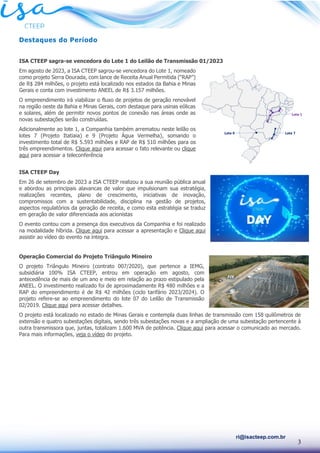 3
ri@isacteep.com.br
Destaques do Período
ISA CTEEP sagra-se vencedora do Lote 1 do Leilão de Transmissão 01/2023
Em agosto de 2023, a ISA CTEEP sagrou-se vencedora do Lote 1, nomeado
como projeto Serra Dourada, com lance de Receita Anual Permitida (“RAP”)
de R$ 284 milhões, o projeto está localizado nos estados da Bahia e Minas
Gerais e conta com investimento ANEEL de R$ 3.157 milhões.
O empreendimento irá viabilizar o fluxo de projetos de geração renovável
na região oeste da Bahia e Minas Gerais, com destaque para usinas eólicas
e solares, além de permitir novos pontos de conexão nas áreas onde as
novas subestações serão construídas.
Adicionalmente ao lote 1, a Companhia também arrematou neste leilão os
lotes 7 (Projeto Itatiaia) e 9 (Projeto Água Vermelha), somando o
investimento total de R$ 5.593 milhões e RAP de R$ 510 milhões para os
três empreendimentos. Clique aqui para acessar o fato relevante ou clique
aqui para acessar a teleconferência
ISA CTEEP Day
Em 26 de setembro de 2023 a ISA CTEEP realizou a sua reunião pública anual
e abordou as principais alavancas de valor que impulsionam sua estratégia,
realizações recentes, plano de crescimento, iniciativas de inovação,
compromissos com a sustentabilidade, disciplina na gestão de projetos,
aspectos regulatórios da geração de receita, e como esta estratégia se traduz
em geração de valor diferenciada aos acionistas
O evento contou com a presença dos executivos da Companhia e foi realizado
na modalidade híbrida. Clique aqui para acessar a apresentação e Clique aqui
assistir ao vídeo do evento na íntegra.
Operação Comercial do Projeto Triângulo Mineiro
O projeto Triângulo Mineiro (contrato 007/2020), que pertence a IEMG,
subsidiária 100% ISA CTEEP, entrou em operação em agosto, com
antecedência de mais de um ano e meio em relação ao prazo estipulado pela
ANEEL. O investimento realizado foi de aproximadamente R$ 480 milhões e a
RAP do empreendimento é de R$ 42 milhões (ciclo tarifário 2023/2024). O
projeto refere-se ao empreendimento do lote 07 do Leilão de Transmissão
02/2019. Clique aqui para acessar detalhes.
O projeto está localizado no estado de Minas Gerais e contempla duas linhas de transmissão com 158 quilômetros de
extensão e quatro subestações digitais, sendo três subestações novas e a ampliação de uma subestação pertencente à
outra transmissora que, juntas, totalizam 1.600 MVA de potência. Clique aqui para acessar o comunicado ao mercado.
Para mais informações, veja o vídeo do projeto.
 