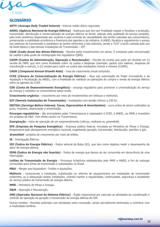 30
ri@isacteep.com.br
GLOSSÁRIO
ADTV (Average Daily Traded Volume) - Volume médio diário negociado
ANEEL (Agência Nacional de Energia Elétrica) - Autarquia que tem por finalidade regular e fiscalizar a produção,
transmissão, distribuição e comercialização de energia elétrica no Brasil, zelando pela qualidade do serviço prestado,
pelo trato isonômico dispensado aos usuários e pelo controle da razoabilidade das tarifas cobradas aos consumidores,
preservando a viabilidade econômica e financeira dos agentes e da indústria. A ANEEL fiscaliza e regulamenta o acesso
aos sistemas de transmissão e estabelece as tarifas referentes a tais sistemas, sendo a TUST a tarifa cobrada pelo uso
da Rede Básica e das Demais Instalações de Transmissão – DIT
CAAE (Custo Anual dos Ativos Elétricos) - Receita pelos investimentos em ativos. É composto pela remuneração
do capital e pela quota de reintegração dos regulatória (QRR).
CAOM (Custos de Administração, Operação e Manutenção) - Parcela da receita que pode ser dividida em (i)
receita de O&M, que tem como finalidade cobrir os custos e despesas (exemplo: gastos com salários, despesas de
manutenção e outros); e (ii) receita para cobrir os custos das instalações móveis e imóveis (CAIMI).
CAGR (Compound Annual Growth Rate) - Taxa de crescimento anual composto.
CCEE (Câmara de Comercialização de Energia Elétrica) - Atua sob autorização do Poder Concedente e da
regulação e fiscalização da ANEEL, com a finalidade de viabilizar as operações de compra e venda de energia elétrica
entre os agentes da CCEE.
CDE (Conta de Desenvolvimento Energético) - encargo regulatório para promover a universalização do serviço
de energia e subsidiar os consumidores baixa renda.
Crescimento orgânico - crescimento por meio de investimentos em reforços e melhorias.
DIT (Demais Instalações de Transmissão) - Instalações com tensão inferior a 230 kV.
EBITDA (Earnings Before Interest, Taxes, Depreciation & Amortization) - Lucro antes de serem subtraídos os
juros, impostos, depreciação e amortização.
Encargos regulatórios - são arrecadados pelas Transmissoras e repassados à CCEE, à ANEEL, ao MME e investidos
em projetos de P&D. Tem efeito neutro na Transmissora.
Energização - início de operação de um empreendimento (reforço, melhoria ou greenfield).
EPE (Empresa de Pesquisa Energética) - Empresa pública federal, vinculada ao Ministério de Minas e Energia.
Responsável pelo planejamento energético nacional, englobando geração, transmissão, distribuição, petróleo e gás.
Greenfield - projetos de crescimento por meio de leilões.
IE - Interligação Elétrica.
IEE (Índice de Energia Elétrica) - Índice setorial da Bolsa (B3), que tem como objetivo medir o desempenho do
setor de energia elétrica.
IENS (Índice de Energia não Suprida) - Índice de energia que deixou de ser consumida em decorrência de uma
interrupção.
Leilões de Transmissão de Energia - Processos licitatórios estabelecidos pelo MME e ANEEL a fim de outorgar
concessões para linhas de transmissão e subestações no Brasil.
M&A - Merger and Acquisition - Fusões e aquisições.
Melhoria - compreende a instalação, substituição ou reforma de equipamentos em instalações de transmissão
existentes, ou a adequação destas instalações, visando manter a regularidade, continuidade, segurança e atualidade
do serviço público de transmissão de energia elétrica.
MME – Ministério de Minas e Energia.
O&M - Operação e Manutenção.
ONS (Operador Nacional do Sistema Elétrico) - Órgão responsável por executar as atividades de coordenação e
controle da operação da geração e transmissão de energia elétrica do SIN.
Outras receitas - Receitas auferidas com atividades extra concessão, sendo parcialmente destinadas a contribuir com
a modicidade tarifária.
 
