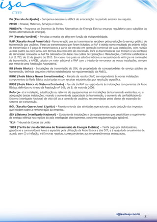 31
ri@isacteep.com.br
PA (Parcela de Ajuste) - Compensa excesso ou déficit de arrecadação no período anterior ao reajuste.
PMSO - Pessoal, Materiais, Serviços e Outros.
PROINFA - Programa de Incentivo às Fontes Alternativas de Energia Elétrica encargo regulatório para subsídios às
fontes alternativas de energia).
PV (Parcela Variável) - Penaliza a receita do ativo em função da indisponibilidade.
RAP (Receita Anual Permitida) - Remuneração que as transmissoras recebem pela prestação do serviço público de
transmissão aos usuários. Paras as transmissoras que foram licitadas, a RAP é obtida como resultado do próprio leilão
de transmissão e é paga às transmissoras a partir da entrada em operação comercial de suas instalações, com revisão
a cada quatro ou cinco anos, nos termos dos contratos de concessão. Para as transmissoras que tiveram o seu contrato
de concessão renovado, a RAP foi calculada com base nos custos de Operação e Manutenção, conforme estabelece a
Lei 12.783, de 11 de janeiro de 2013. Em casos nos quais os estudos indicam a necessidade de reforços na concessão
de transmissão, a ANEEL calcula um valor adicional a RAP com o intuito de remunerar as novas instalações, sempre
por meio de uma Resolução Autorizativa.
RB (Rede Básica) - Instalações de transmissão do SIN, de propriedade de concessionárias de serviço público de
transmissão, definida segundo critérios estabelecidos na regulamentação da ANEEL.
RBNI (Rede Básica Novos Investimentos) - Parcela da receita (RAP) correspondente às novas instalações
componentes da Rede Básica autorizadas e com receitas estabelecidas por resolução específica.
RBSE (Rede Básica do Sistema Existente) - Parcela da RAP correspondente às instalações componentes da Rede
Básica, definidas no Anexo da Resolução nº 166, de 31 de maio de 2000.
Reforço - é a instalação, substituição ou reforma de equipamentos em instalações de transmissão existentes, ou a
adequação destas instalações, visando o aumento de capacidade de transmissão, o aumento de confiabilidade do
Sistema Interligado Nacional, de vida útil ou a conexão de usuários, recomendadas pelos planos de expansão do
sistema de transmissão.
ROL (Receita Operacional Líquida) – Receita oriunda das atividades operacionais, após dedução dos impostos
que incidem sobre a remuneração da empresa.
SIN (Sistema Interligado Nacional) – Conjunto de instalações e de equipamentos que possibilitam o suprimento
de energia elétrica nas regiões do país interligadas eletricamente, conforme regulamentação aplicável.
TCU - Tribunal de Contas da União
TUST (Tarifa de Uso do Sistema de Transmissão de Energia Elétrica) – Tarifa paga por distribuidoras,
geradoras e consumidores livres e especiais pela utilização da Rede Básica e das DIT, e é reajustada anualmente de
acordo com (i) a inflação; e (ii) novas receitas, correspondentes aos empreendimentos energizados.
 