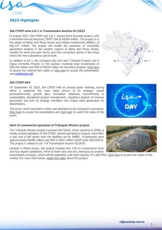 3
ri@isacteep.com.br
3Q23 Highlights
ISA CTEEP wins Lot 1 in Transmission Auction 01/2023
In August 2023, ISA CTEEP won Lot 1, named Serra Dourada project, with
a Permitted Annual Revenue (“RAP”) bid of R$284 million. The project is in
the states of Bahia and Minas Gerais and entails investments (ANEEL) of
R$3,157 million. The project will enable the execution of renewable
generation projects in the western regions of Bahia and Minas Gerais,
notably for wind and solar farms, and new connection points in the areas
where the new substations will be built.
In addition to lot 1, the Company also won lots 7 (Itatiaia Project) and 9
(Água Vermelha Project) in the auction, involving total investments of
R$5,593 million and RAP of R$510 million for the three projects. Click here
to access the material fact notice or click here to access the presentation
and conference call.
ISA CTEEP DAY
On September 26, 2023, ISA CTEEP held its annual public meeting, during
which it explained the main value drivers of its strategy, recent
accomplishments, growth plan, innovation initiatives, commitments to
sustainability, disciplined project management, regulatory aspects of revenue
generation and how its strategy translates into unique value generation for
shareholders.
The event, which was held in mode, was attended by the Company’s executives.
Click here to access the presentation and click here to watch the video of the
event.
Start of commercial operation of Triângulo Mineiro project
The Triângulo Mineiro project (contract 007/2020), which pertains to IEMG, a
wholly-owned subsidiary of ISA CTEEP, started operating in August, more than
a year and a half earlier than the deadline set by ANNEL. Investments were
approximately R$480 million and RAP is R$42 million (tariff cycle 2023/2024).
The project is related to lot 7 of Transmission Auction 02/2019.
Located in Minas Gerais, the project includes two 158 km transmission lines
and four digital substations, three of them new and one, belonging to another
transmission company, which will be expanded, with joint capacity of 1,600 MVA. Click here to access the notice to the
market. For more information, watch the video about the project.
 