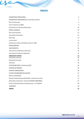 5
ri@isacteep.com.br
ÍNDICE
DESEMPENHO OPERACIONAL 6
DESEMPENHO FINANCEIRO (RESULTADOS REGULATÓRIOS) 7
RECEITA OPERACIONAL 7
CUSTOS E DESPESAS DE O&M 9
OUTRAS RECEITAS E DESPESAS OPERACIONAIS 10
EBITDA E MARGEM 10
RESULTADO FINANCEIRO 11
EQUIVALÊNCIA PATRIMONIAL 11
IRPJ E CSLL 12
LUCRO LÍQUIDO¹ 12
COMPARATIVO DE RESULTADOS (REGULATÓRIO VS. IFRS) 13
ENDIVIDAMENTO 15
INVESTIMENTOS 16
INVESTIMENTOS EM REFORÇOS E MELHORIAS 16
INVESTIMENTOS EM PROJETOS GREENFIELD 17
MERCADODECAPITAIS 18
COMPOSIÇÃO ACIONÁRIA 18
DESEMPENHO DAS AÇÕES 18
PROVENTOS 19
SUSTENTABILIDADE | DESEMPENHO ASG³ 20
EVENTOS DO PERÍODO 24
EVENTOS SUBSEQUENTES 24
OUTRAS INFORMAÇÕES RELEVANTES 25
RAP CICLO 2023/2024 25
REVISÃO TARIFÁRIA PERIÓDICA (RTP) 2023 – CONTRATOS LICITADOS 27
RENOVAÇÃO DA CONCESSÃO - CONTRATO 059/2001 (RBNI/RBSE) 27
PLANO DE COMPLEMENTAÇÃO DE APOSENTADORIA – LEI 4.819/58 29
GLOSSÁRIO 30
ANEXOS 32
 