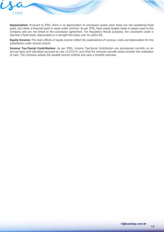 14
ri@isacteep.com.br
Depreciation: Pursuant to IFRS, there is no depreciation of concession assets since these are not considered fixed
asset, but rather a financial asset or asset under contract. As per IFRS, fixed assets largely relate to assets used by the
Company and are not linked to the concession agreement. For Regulatory Result purposes, the concession asset is
deemed a fixed asset, depreciated on a straight-line basis over its useful life.
Equity Income: The main effects of equity income reflect the explanations of revenue, costs and depreciation for the
subsidiaries under shared control.
Income Tax/Social Contribution: As per IFRS, Income Tax/Social Contribution are provisioned monthly on an
accrual basis and calculated pursuant to Law 12,973/14, such that the amounts actually taxed consider the realization
of cash. The Company adopts the taxable income method and uses a monthly estimate.
 