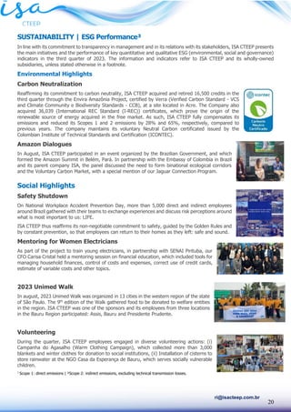 20
ri@isacteep.com.br
SUSTAINABILITY | ESG Performance³
In line with its commitment to transparency in management and in its relations with its stakeholders, ISA CTEEP presents
the main initiatives and the performance of key quantitative and qualitative ESG (environmental, social and governance)
indicators in the third quarter of 2023. The information and indicators refer to ISA CTEEP and its wholly-owned
subsidiaries, unless stated otherwise in a footnote.
Environmental Highlights
Carbon Neutralization
Reaffirming its commitment to carbon neutrality, ISA CTEEP acquired and retired 16,500 credits in the
third quarter through the Envira Amazônia Project, certified by Verra (Verified Carbon Standard - VCS
and Climate Community e Biodiversity Standards - CCB), at a site located in Acre. The Company also
acquired 36,039 (International REC Standard (I-REC)) certificates, which prove the origin of the
renewable source of energy acquired in the free market. As such, ISA CTEEP fully compensates its
emissions and reduced its Scopes 1 and 2 emissions by 28% and 65%, respectively, compared to
previous years. The company maintains its voluntary Neutral Carbon certificated issued by the
Colombian Institute of Technical Standards and Certification (ICONTEC).
Amazon Dialogues
In August, ISA CTEEP participated in an event organized by the Brazilian Government, and which
formed the Amazon Summit in Belém, Pará. In partnership with the Embassy of Colombia in Brazil
and its parent company ISA, the panel discussed the need to form binational ecological corridors
and the Voluntary Carbon Market, with a special mention of our Jaguar Connection Program.
Social Highlights
Safety Shutdown
On National Workplace Accident Prevention Day, more than 5,000 direct and indirect employees
around Brazil gathered with their teams to exchange experiences and discuss risk perceptions around
what is most important to us: LIFE.
ISA CTEEP thus reaffirms its non-negotiable commitment to safety, guided by the Golden Rules and
by constant prevention, so that employees can return to their homes as they left: safe and sound.
Mentoring for Women Electricians
As part of the project to train young electricians, in partnership with SENAI Pirituba, our
CFO Carisa Cristal held a mentoring session on financial education, which included tools for
managing household finances, control of costs and expenses, correct use of credit cards,
estimate of variable costs and other topics.
2023 Unimed Walk
In august, 2023 Unimed Walk was organized in 13 cities in the western region of the state
of São Paulo. The 9th
edition of the Walk gathered food to be donated to welfare entities
in the region. ISA CTEEP was one of the sponsors and its employees from three locations
in the Bauru Region participated: Assis, Bauru and Presidente Prudente.
Volunteering
During the quarter, ISA CTEEP employees engaged in diverse volunteering actions: (i)
Campanha do Agasalho (Warm Clothing Campaign), which collected more than 3,000
blankets and winter clothes for donation to social institutions, (ii) Installation of cisterns to
store rainwater at the NGO Casa da Esperança de Bauru, which serves socially vulnerable
children.
1
Scope 1: direct emissions | ²Scope 2: indirect emissions, excluding technical transmission losses.
 