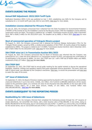 24
ri@isacteep.com.br
EVENTS DURING THE PERIOD
Annual RAP Adjustment: 2023/2024 Tariff Cycle
Ratification Resolution (REH) 3,216 was published on July 7, 2023, establishing new RAPs for the Company and its
subsidiaries for a 12-month tariff cycle (July 2023 to June 2024). Click here for more details.
Installation License obtained for Minuano Project
On July 25, 2023, the Company announced that it obtained from the State Foundation for Environmental Protection
(“FEPAM”) of Rio Grande do Sul, the Installation License for the Minuano project. With the Installation License obtained,
construction works can begin. The project is related to lot 1 of ANEEL Transmission Auction 02/2019, held in December
2019. RAP is R$48.3 million for the 2023/2024 cycle. The deadline set by ANEEL is March 2025. Click here for more
details.
Start of commercial operation of Triângulo Mineiro project
On August 21, 2023, the Company announced that it obtained the Revenue Release Authorization (TRL) for the
Triângulo Mineiro project, owned by IEMG, a wholly-owned subsidiary of ISA CTEEP, 20 months ahead of the deadline
established by ANEEL. The project is related to lot 7 of ANEEL Transmission Auction 02/2019, held in December 2019.
RAP is R$42 million for the 2023/2024 cycle. Click here for more details.
ISA CTEEP wins Lot 1 in Transmission Auction 001/2023
On August 28, 2023, the Company announced that its Board of Directors was informed that the Company was
authorized for Lot 1 under the terms offered by it in Transmission Auction 01/2023, and approved the confirmation of
its participation in the process to ANNEL. As such, ISA CTEEP won Lot 1 with a RAP bid of R$284 million and ANEEL
investment of R$3,157 million. Click here for more details.
ISA CTEEP DAY
On September 25, 2023, ISA CTEEP held its annual public meeting for the capital markets to discuss the operational
highlights, initiatives, strategy and regulatory aspects that guide sustainable revenue generation. The event, which was
held in hybrid mode, was attended by the Company’s executives. Click here to access the presentation and click here
to watch the video of the event.
14th issue of debentures
On September 27, 2023, the Board of Directors meeting approved the fourteenth (14th
) issue of simple, non-convertible,
unsecured debentures in up to two series. Initially, one million, nine hundred (1,900,000) debentures will be issued,
subject to the greenshoe option, at a nominal unit value of one thousand reais (R$1,000.00) on the issue date of the
Debentures (“Issue Date”), for a total Issue amount, initially, of one billion, nine hundred million reais
(R$1,900,000,000.00). Click here for more details.
EVENTS SUBSEQUENT TO THE REPORTING PERIOD
Bookbuilding for 14th issue of debentures
On October 20, 2023, the Company informed that completed the fundraising process through the 14th
issuance of
simple debentures, not convertible into shares, with a total issuance value of R$1,900,000, in two series, being (i)
R$783,786,000.00 for the first series, due on 10/15/2033 and cost of IPCA + 6.2607% p.a; and (ii) R$1,116,214,000.00
for the second series, due on 10/15/2038 and cost of IPCA + 6.4364% p.a. Click here to access the offer documents.
 