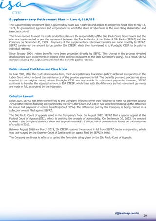 29
ri@isacteep.com.br
Supplementary Retirement Plan – Law 4,819/58
The supplementary retirement plan is governed by State Law 4,819/58 and applies to employees hired prior to May 13,
1974, by government agencies and corporations in which the state of São Paulo is the controlling shareholder and
exercises control.
The funds needed to meet the costs under this plan are the responsibility of the São Paulo State Government and the
plan was implemented as per the agreement between the Tax Authority of the State of São Paulo (SEFAZ) and the
Company on December 10, 1999. Payments of the supplementary retirement benefits are made monthly by SEFAZ.
SEFAZ transferred the amount to be paid to ISA CTEEP, which then transferred it to Fundação CESP to be paid to
individual retirees.
Since January 2004, retiree benefits have been processed directly by SEFAZ. This change in the process revealed
disallowances such as payments in excess of the ceiling (equivalent to the State Governor’s salary). As a result, SEFAZ
started excluding the surplus amounts from the benefits paid to retirees.
Public-Interest Civil Action and Class Action
In June 2005, after the courts dismissed a claim, the Funcesp Retirees Association (AAFC) obtained an injunction in the
Labor Court, which ordered the maintenance of the previous payment in full. The benefits payment process has since
reverted to the original model, where Fundação CESP was responsible for retirement payments. However, SEFAZ
continues to transfer the adjusted amount to ISA CTEEP, which then adds the difference so that retirement payments
are made in full, as ordered by the injunction.
Collection Lawsuit
Since 2005, SEFAZ has been transferring to the Company amounts lower than required to make full payment (about
70%) to the retirees following an injunction by the 49th
Labor Court. ISA CTEEP has since been making up the difference
to ensure full payment of retiree benefits (about 30%). The difference paid by the Company is being claimed in a
collection lawsuit filed against SEFAZ.
The São Paulo Court of Appeals ruled in the Company’s favor. In August 2017, SEFAZ filed a special appeal at the
Federal Court of Appeals (STJ), which is awaiting the analysis of admissibility. On September 30, 2023, the amount
booked in the Company’s balance sheet was approximately R$2.3 billion, net of provisions for losses on the realization
of credits in 2013.
Between August 2018 and March 2019, ISA CTEEP received the amount in full from SEFAZ due to an injunction, which
was later stayed by the Superior Court of Justice until an appeal filed by SEFAZ is tried.
The Company continues its efforts to uphold the favorable ruling given by the São Paulo Court of Appeals.
 