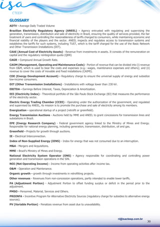 30
ri@isacteep.com.br
GLOSSARY
ADTV - Average Daily Traded Volume
Brazilian Electricity Regulatory Agency (ANEEL) - Agency entrusted with regulating and supervising the
generation, transmission, distribution and sale of electricity in Brazil, ensuring the quality of services provided, the fair
treatment of users and controlling the reasonableness of tariffs charged to consumers, while maintaining economic and
financial viability of the players and the sector. ANEEL inspects and regulates access to transmission systems and
establishes the tariffs for such systems, including TUST, which is the tariff charged for the use of the Basic Network
and Other Transmission Installations (DIT).
CAAE (Annual Cost of Electricity Assets) - Revenue from investments in assets. It consists of the remuneration on
capital and the regulatory reintegration quota (QRR)
CAGR - Compound Annual Growth Rate.
CAOM (Management, Operating and Maintenance Costs) - Portion of revenue that can be divided into (i) revenue
from O&M, which is used to bear the costs and expenses (e.g.: wages, maintenance expenses and others); and (ii)
revenue to cover the costs of movable and fixed installations (CAIMI).
CDE (Energy Development Account) - Regulatory charge to ensure the universal supply of energy and subsidize
low-income consumers.
DIT (Other Transmission Installations) - Installations with voltage lower than 230 kV.
EBITDA - Earnings Before Interest, Taxes, Depreciation & Amortization.
EEI (Electricity Index) - Theoretical portfolio of the São Paulo Stock Exchange (B3) that measures the performance
of the electricity sector.
Electric Energy Trading Chamber (CCEE) - Operating under the authorization of the government, and regulated
and supervised by ANEEL, its mission is to promote the purchase and sale of electricity among its members.
Energization - operational startup of a project (retrofit or greenfield).
Energy Transmission Auctions - Auctions held by MME and ANEEL to grant concessions for transmission lines and
substations in Brazil.
EPE (Energy Research Company) - Federal government agency linked to the Ministry of Mines and Energy.
Responsible for national energy planning, including generation, transmission, distribution, oil and gas.
Greenfield - Projects for growth through auctions.
IE - Electrical Interconnection.
Index of Non-Supplied Energy (IENS) - Index for energy that was not consumed due to an interruption.
M&A - Mergers and Acquisitions.
MME - Brazil’s Ministry of Mines and Energy.
National Electricity System Operator (ONS) - Agency responsible for coordinating and controlling power
generation and transmission operations in the SIN.
NOI (Net Operating Income) - Income from operating activities after income tax.
O&M - Operation and Maintenance.
Organic growth - growth through investments in retrofitting projects.
Other revenues - Revenues from non-concession operations, partly intended to enable lower tariffs.
PA (Adjustment Portion) - Adjustment Portion to offset funding surplus or deficit in the period prior to the
adjustment.
PMSO - Personnel, Material, Services and Others.
PROINFA - Incentive Program for Alternative Electricity Sources (regulatory charge for subsidies to alternative energy
sources).
PV (Variable Portion) - Penalizes revenue from asset due to unavailability.
 