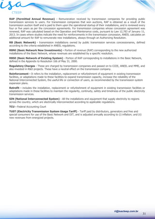 31
ri@isacteep.com.br
RAP (Permitted Annual Revenue) - Remuneration received by transmission companies for providing public
transmission services to users. For transmission companies that won auctions, RAP is obtained as a result of the
transmission auction itself and is paid to them upon the operational startup of their installations, and is reviewed every
four or five years as per the concession agreements. For transmission companies whose concession agreement was
renewed, RAP was calculated based on the Operation and Maintenance costs, pursuant to Law 12,783 of January 11,
2013. In cases where studies indicate the need for reinforcements in the transmission concession, ANEEL calculates an
additional amount for RAP to remunerate new installations, always through an Authorizing Resolution.
RB (Basic Network) - transmission installations owned by public transmission services concessionaires, defined
according to the criteria established in ANEEL regulations.
RBNI (Basic Network New Investments) - Portion of revenue (RAP) corresponding to the new authorized
installations of the Basic Network, whose revenues are established by a specific resolution.
RBSE (Basic Network of Existing System) - Portion of RAP corresponding to installations in the Basic Network,
defined in the Appendix to Resolution 166 of May 31, 2000.
Regulatory Charges - These are charged by transmission companies and passed on to CCEE, ANEEL and MME, and
also invested in R&D projects. These have a neutral effect on the transmission company.
Reinforcement - It refers to the installation, replacement or refurbishment of equipment in existing transmission
facilities, or adaptations made to these facilities to expand transmission capacity, increase the reliability of the
National Interconnected System, the useful life or connection of users, as recommended by the transmission system
expansion plans.
Retrofit - includes the installation, replacement or refurbishment of equipment in existing transmission facilities or
adaptations made in these facilities to maintain the regularity, continuity, safety and timeliness of the public electricity
transmission services.
SIN (National Interconnected System) - All the installations and equipment that supply electricity to regions
across the country, which are electrically interconnected according to applicable regulations.
TCU - Federal Accounting Court
TUST (Electricity Transmission System Usage Tariff) - Tariff paid by distributors, generators and free and
special consumers for use of the Basic Network and DIT, and is adjusted annually according to (i) inflation; and (ii)
new revenues from energized projects.
 
