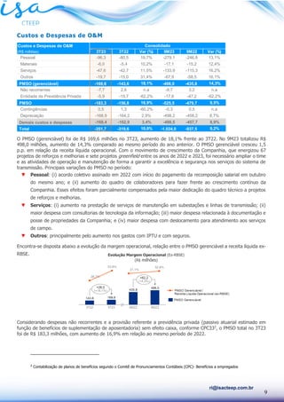 9
ri@isacteep.com.br
Custos e Despesas de O&M
O PMSO (gerenciável) foi de R$ 169,6 milhões no 3T23, aumento de 18,1% frente ao 3T22. No 9M23 totalizou R$
498,0 milhões, aumento de 14,3% comparado ao mesmo período do ano anterior. O PMSO gerenciável cresceu 1,5
p.p. em relação da receita líquida operacional. Com o movimento de crescimento da Companhia, que energizou 67
projetos de reforços e melhorias e sete projetos greenfield entre os anos de 2022 e 2023, foi necessário ampliar o time
e as atividades de operação e manutenção de forma a garantir a excelência e segurança nos serviços do sistema de
transmissão. Principais variações do PMSO no período:
▼ Pessoal: (i) acordo coletivo assinado em 2022 com início do pagamento da recomposição salarial em outubro
do mesmo ano; e (ii) aumento do quadro de colaboradores para fazer frente ao crescimento contínuo da
Companhia. Esses efeitos foram parcialmente compensados pela maior dedicação do quadro técnico a projetos
de reforços e melhorias.
▼ Serviços: (i) aumento na prestação de serviços de manutenção em subestações e linhas de transmissão; (ii)
maior despesa com consultorias de tecnologia da informação; (iii) maior despesa relacionada à documentação e
posse de propriedades da Companhia; e (iv) maior despesa com deslocamento para atendimento aos serviços
de campo.
▼ Outros: principalmente pelo aumento nos gastos com IPTU e com seguros.
Encontra-se disposta abaixo a evolução da margem operacional, relação entre o PMSO gerenciável a receita líquida ex-
RBSE.
Considerando despesas não recorrentes e a provisão referente a previdência privada (passivo atuarial estimado em
função de benefícios de suplementação de aposentadoria) sem efeito caixa, conforme CPC332
, o PMSO total no 3T23
foi de R$ 183,3 milhões, com aumento de 16,9% em relação ao mesmo período de 2022.
2
Contabilização de planos de benefícios segundo o Comitê de Pronunciamentos Contábeis (CPC)- Benefícios a empregados
Custos e Despesas de O&M
(R$ milhões) 3T23 3T22 Var (%) 9M23 9M22 Var (%)
Pessoal -96,3 -80,5 19,7% -279,1 -246,8 13,1%
Materiais -6,0 -5,4 10,2% -17,1 -15,2 12,4%
Serviços -47,6 -42,7 11,5% -133,9 -115,3 16,2%
Outros -19,7 -15,0 31,4% -67,9 -58,5 16,1%
PMSO (gerenciável) -169,6 -143,6 18,1% -498,0 -435,8 14,3%
Não recorrentes -7,7 2,6 n.a -9,7 3,2 n.a
Entidade de Previdência Privada -5,9 -15,7 -62,2% -17,8 -47,2 -62,2%
PMSO -183,3 -156,8 16,9% -525,5 -479,7 9,5%
Contingências 0,5 1,3 -60,2% -0,3 0,5 n.a
Depreciação -168,9 -164,2 2,9% -498,2 -458,2 8,7%
Demais custos e despesas -168,4 -162,9 3,4% -498,5 -457,7 8,9%
Total -351,7 -319,6 10,0% -1.024,0 -937,5 9,2%
Consolidado
Evolução Margem Operacional (Ex-RBSE)
(R$ milhões)
 