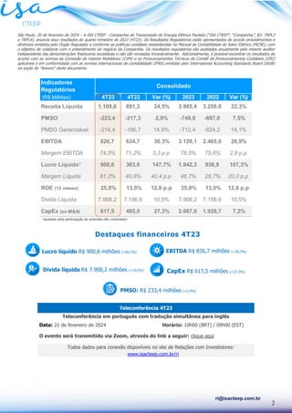2
ri@isacteep.com.br
São Paulo, 20 de fevereiro de 2024 – A ISA CTEEP - Companhia de Transmissão de Energia Elétrica Paulista (“ISA CTEEP”, “Companhia”, B3: TRPL3
e TRPL4), anuncia seus resultados do quarto trimestre de 2023 (4T23). Os Resultados Regulatórios estão apresentados de acordo procedimentos e
diretrizes emitidos pelo Órgão Regulador e conforme as políticas contábeis estabelecidas no Manual de Contabilidade do Setor Elétrico (MCSE), com
o objetivo de colaborar com o entendimento do negócio da Companhia. Os resultados regulatórios são auditados anualmente pelo mesmo auditor
independente das demonstrações financeiras societárias e não são revisadas trimestralmente. Adicionalmente, é possível encontrar os resultados de
acordo com as normas da Comissão de Valores Mobiliários (CVM) e os Pronunciamentos Técnicos do Comitê de Pronunciamentos Contábeis (CPC)
aplicáveis e em conformidade com as normas internacionais de contabilidade (IFRS) emitidas pelo International Accounting Standards Board (IASB)
na seção de “Anexos” deste documento.
¹ajustado pela participação do acionista não controlador.
Teleconferência 4T23
Teleconferência em português com tradução simultânea para inglês
Data: 21 de fevereiro de 2024 Horário: 10h00 (BRT) / 09h00 (EST)
O evento será transmitido via Zoom, através do link a seguir: clique aqui
Todos dados para conexão disponíveis no site de Relações com Investidores:
www.isacteep.com.br/ri
Indicadores
Regulatórios
(R$ Milhões) 4T23 4T22 Var (%) 2023 2022 Var (%)
Receita Líquida 1.109,6 891,2 24,5% 3.985,4 3.258,8 22,3%
PMSO -223,4 -217,3 2,9% -749,0 -697,0 7,5%
PMSO Gerenciável -214,4 -186,7 14,9% -712,4 -624,2 14,1%
EBITDA 826,7 634,7 30,3% 3.129,1 2.465,0 26,9%
Margem EBITDA 74,5% 71,2% 3,3 p.p 78,5% 75,6% 2,9 p.p
Lucro Líquido¹ 900,6 363,6 147,7% 1.942,3 936,9 107,3%
Margem Líquida 81,2% 40,8% 40,4 p.p 48,7% 28,7% 20,0 p.p
ROE (12 meses) 25,8% 13,0% 12,8 p.p 25,8% 13,0% 12,8 p.p
Dívida Líquida 7.908,2 7.156,9 10,5% 7.908,2 7.156,9 10,5%
CapEx (ex-M&A) 617,5 485,0 27,3% 2.067,0 1.928,7 7,2%
Consolidado
EBITDA R$ 826,7 milhões (+30,3%)
CapEx R$ 617,5 milhões (+27,3%)
Lucro líquido R$ 900,6 milhões (+99,7%)
Dívida líquida R$ 7.908,2 milhões (+10,5%)
PMSO: R$ 233,4 milhões (+2,9%)
Destaques financeiros 4T23
 