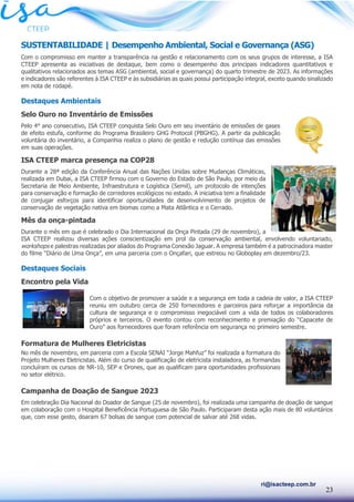 23
ri@isacteep.com.br
SUSTENTABILIDADE | Desempenho Ambiental, Social e Governança (ASG)
Com o compromisso em manter a transparência na gestão e relacionamento com os seus grupos de interesse, a ISA
CTEEP apresenta as iniciativas de destaque, bem como o desempenho dos principais indicadores quantitativos e
qualitativos relacionados aos temas ASG (ambiental, social e governança) do quarto trimestre de 2023. As informações
e indicadores são referentes à ISA CTEEP e às subsidiárias as quais possui participação integral, exceto quando sinalizado
em nota de rodapé.
Destaques Ambientais
Selo Ouro no Inventário de Emissões
Pelo 4° ano consecutivo, ISA CTEEP conquista Selo Ouro em seu inventário de emissões de gases
de efeito estufa, conforme do Programa Brasileiro GHG Protocol (PBGHG). A partir da publicação
voluntária do inventário, a Companhia realiza o plano de gestão e redução contínua das emissões
em suas operações.
ISA CTEEP marca presença na COP28
Durante a 28ª edição da Conferência Anual das Nações Unidas sobre Mudanças Climáticas,
realizada em Dubai, a ISA CTEEP firmou com o Governo do Estado de São Paulo, por meio da
Secretaria de Meio Ambiente, Infraestrutura e Logística (Semil), um protocolo de intenções
para conservação e formação de corredores ecológicos no estado. A iniciativa tem a finalidade
de conjugar esforços para identificar oportunidades de desenvolvimento de projetos de
conservação de vegetação nativa em biomas como a Mata Atlântica e o Cerrado.
Mês da onça-pintada
Durante o mês em que é celebrado o Dia Internacional da Onça Pintada (29 de novembro), a
ISA CTEEP realizou diversas ações conscientização em prol da conservação ambiental, envolvendo voluntariado,
workshops e palestras realizadas por aliados do Programa Conexão Jaguar. A empresa também é a patrocinadora master
do filme “Diário de Uma Onça”, em uma parceria com o Onçafari, que estreou no Globoplay em dezembro/23.
Destaques Sociais
Encontro pela Vida
Com o objetivo de promover a saúde e a segurança em toda a cadeia de valor, a ISA CTEEP
reuniu em outubro cerca de 250 fornecedores e parceiros para reforçar a importância da
cultura de segurança e o compromisso inegociável com a vida de todos os colaboradores
próprios e terceiros. O evento contou com reconhecimento e premiação do “Capacete de
Ouro” aos fornecedores que foram referência em segurança no primeiro semestre.
Formatura de Mulheres Eletricistas
No mês de novembro, em parceria com a Escola SENAI “Jorge Mahfuz” foi realizada a formatura do
Projeto Mulheres Eletricistas. Além do curso de qualificação de eletricista instaladora, as formandas
concluíram os cursos de NR-10, SEP e Drones, que as qualificam para oportunidades profissionais
no setor elétrico.
Campanha de Doação de Sangue 2023
Em celebração Dia Nacional do Doador de Sangue (25 de novembro), foi realizada uma campanha de doação de sangue
em colaboração com o Hospital Beneficência Portuguesa de São Paulo. Participaram desta ação mais de 80 voluntários
que, com esse gesto, doaram 67 bolsas de sangue com potencial de salvar até 268 vidas.
 