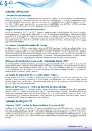27
ri@isacteep.com.br
EVENTOS DO PERÍODO
14ª emissão de debêntures
Em 25 de outubro de 2023, a Companhia concluiu o processo de captação de recursos através da 14ª emissão de
debêntures simples, não conversíveis em ações, com valor total de emissão de R$ 1,9 bilhão, em duas séries, sendo
(i) R$783.786.000,00 para a primeira série, com vencimento em 15/10/2033 e custo de IPCA + 6,2607% a.a; e (ii)
R$1.116.214.000,00 para a segunda série, com vencimento de 15/10/2038 e custo de IPCA + 6,4364% a.a. Clique
aqui para acessar os documentos da oferta. Clique aqui para maiores detalhes.
Resgate Antecipado de Notas Promissórias
Em 27 de novembro de 2023, a ISA CTEEP realizou o resgate antecipado facultativo total das Notas Promissórias
comerciais de sua 8ª emissão, no valor final de R$ 1.615.411.492, equivalente a integralidade do Valor Nominal Unitário,
acrescido (i) da Remuneração das Notas Promissórias, desde a emissão até a data do efetivo pagamento, e (ii) de
prêmio equivalente a 0,20% ao ano pelo prazo remanescente de aproximadamente 6 meses das Notas Promissórias,
calculado de acordo com a fórmula constante das Cártulas das Notas Promissórias, e demais encargos devidos. Clique
aqui para acessar detalhes.
Entrada em Operação Integral da IE Itaúnas
Em 28 de novembro de 2023, o projeto Itaúnas (contrato 018/2017), que havia iniciado a operação parcial em março
de 2023, entrou em operação de forma integral, após a energização do Compensador Estático da SE João Neiva 2. A
IE Itaúnas é subsidiária 100% ISA CTEEP localizada nos municípios de Itaúnas e Viana, no Espírito Santo. O projeto
refere-se ao empreendimento do lote 21 da 2ª etapa do leilão de transmissão 013/2015, realizado em outubro de 2016.
O investimento realizado foi de aproximadamente R$ 370 milhões e a RAP do empreendimento é de R$ 65,0 milhões
(ciclo tarifário 2023/2024). Clique aqui para acessar o comunicado ao mercado. Veja o vídeo do projeto.
Decisão do Tribunal de Contas da União – Subestação Centro (CTR)
Os ministros do Tribunal de Contas da União, em sessão de julgamento realizada em 29 de novembro de 2023, tomaram
decisão desfavorável à Companhia e deram procedência ao recurso interposto pela ANEEL, modificando sua decisão
prévia de invalidar a relicitação da Subestação Centro da ISA CTEEP, objeto do lote 6 do leilão 02/2022, realizado em
16 de dezembro de 2022. A Companhia terá direito ao reequilíbrio econômico-financeiro garantido à Companhia via
indenização. Clique aqui para maiores detalhes.
Aprovação de pagamento de Juros sobre Capital Próprio
Em 08 dezembro de 2023, o Conselho de administração aprovou pagamento de Juros sobre Capital Próprio (JCP)
relativos ao exercício social no montante de R$ 1.452.233.489,33 correspondente a R$ 2,204083/ação, pagos em duas
parcelas, sendo: (i) R$ 160.000.586,01 realizado em 15 de janeiro de 2024; e (ii) R$1.292.232.903,32 até 10 de abril
de 2024. Clique aqui para maiores detalhes.
Renúncia do Presidente e Membro do Conselho de Administração
Em 28 de dezembro de 2023, a Companhia anunciou aos seus acionistas e ao mercado em geral que, o Presidente e
Membro Efetivo do Conselho de Administração (CA), Sr. Juan Emílio Posada Echeverri, apresentou renúncia aos
respectivos cargos pelos quais foi eleito. E que nos termos do art. 19 do Estatuto Social da Companhia e do art. 1.9 do
Regimento Interno do Conselho de Administração, o Vice-Presidente, Sr. Gustavo Carlos Marin Garat, passou a exercer
a Presidência do CA. Clique aqui para acessar maiores detalhes.
EVENTOS SUBSEQUENTES
Ibovespa (IBOV) e Índice de Sustentabilidade Empresarial (ISE)
Em 02 de janeiro de 2024, a Companhia informou que suas ações preferenciais, TRPL4, passaram a integrar o índice
Ibovespa, principal indicador de desempenho das ações negociadas na B3. Adicionalmente, as ações preferenciais da
Companhia farão parte da carteira do ISE – Índice de Sustentabilidade Empresarial da B3 pelo segundo ano consecutivo.
Além do IBOVESPA e do ISE, a ISA CTEEP foi selecionada para compor o novo índice de dividendos (IBSD B3) da B3,
cujo objetivo é reunir ativos que se destacaram em termos de remuneração dos investidores. Clique aqui para acessar
detalhes.
 