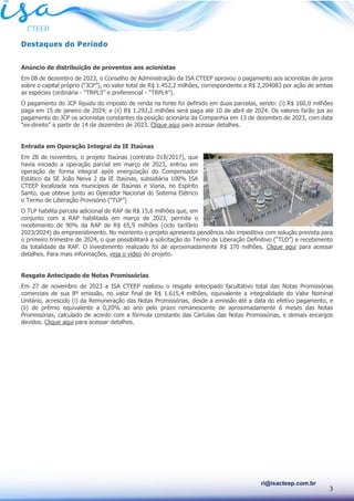 3
ri@isacteep.com.br
Destaques do Período
Anúncio de distribuição de proventos aos acionistas
Em 08 de dezembro de 2023, o Conselho de Administração da ISA CTEEP aprovou o pagamento aos acionistas de juros
sobre o capital próprio (“JCP”), no valor total de R$ 1.452,2 milhões, correspondente a R$ 2,204083 por ação de ambas
as espécies (ordinária - “TRPL3” e preferencial - “TRPL4”).
O pagamento do JCP líquido do imposto de renda na fonte foi definido em duas parcelas, sendo: (i) R$ 160,0 milhões
paga em 15 de janeiro de 2024; e (ii) R$ 1.292,2 milhões será paga até 10 de abril de 2024. Os valores farão jus ao
pagamento do JCP os acionistas constantes da posição acionária da Companhia em 13 de dezembro de 2023, com data
“ex-direito” a partir de 14 de dezembro de 2023. Clique aqui para acessar detalhes.
Entrada em Operação Integral da IE Itaúnas
Em 28 de novembro, o projeto Itaúnas (contrato 018/2017), que
havia iniciado a operação parcial em março de 2023, entrou em
operação de forma integral após energização do Compensador
Estático da SE João Neiva 2 da IE Itaúnas, subsidiária 100% ISA
CTEEP localizada nos municípios de Itaúnas e Viana, no Espírito
Santo, que obteve junto ao Operador Nacional do Sistema Elétrico
o Termo de Liberação Provisório (“TLP”)
O TLP habilita parcela adicional de RAP de R$ 15,6 milhões que, em
conjunto com a RAP habilitada em março de 2023, permite o
recebimento de 90% da RAP de R$ 65,9 milhões (ciclo tarifário
2023/2024) do empreendimento. No momento o projeto apresenta pendência não impeditiva com solução prevista para
o primeiro trimestre de 2024, o que possibilitará a solicitação do Termo de Liberação Definitivo (“TLD”) e recebimento
da totalidade da RAP. O investimento realizado foi de aproximadamente R$ 370 milhões. Clique aqui para acessar
detalhes. Para mais informações, veja o vídeo do projeto.
Resgate Antecipado de Notas Promissórias
Em 27 de novembro de 2023 a ISA CTEEP realizou o resgate antecipado facultativo total das Notas Promissórias
comerciais de sua 8ª emissão, no valor final de R$ 1.615,4 milhões, equivalente a integralidade do Valor Nominal
Unitário, acrescido (i) da Remuneração das Notas Promissórias, desde a emissão até a data do efetivo pagamento, e
(ii) de prêmio equivalente a 0,20% ao ano pelo prazo remanescente de aproximadamente 6 meses das Notas
Promissórias, calculado de acordo com a fórmula constante das Cártulas das Notas Promissórias, e demais encargos
devidos. Clique aqui para acessar detalhes.
 