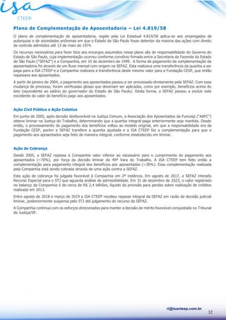 32
ri@isacteep.com.br
Plano de Complementação de Aposentadoria – Lei 4.819/58
O plano de complementação de aposentadoria, regido pela Lei Estadual 4.819/58 aplica-se aos empregados de
autarquias e de sociedades anônimas em que o Estado de São Paulo fosse detentor da maioria das ações com direito
de controle admitidos até 13 de maio de 1974.
Os recursos necessários para fazer face aos encargos assumidos nesse plano são de responsabilidade do Governo do
Estado de São Paulo, cuja implementação ocorreu conforme convênio firmado entre a Secretaria da Fazenda do Estado
de São Paulo (“SEFAZ”) e a Companhia, em 10 de dezembro de 1999. A forma de pagamento da complementação da
aposentadoria foi através de um fluxo mensal com origem na SEFAZ. Esta realizava uma transferência da quantia a ser
paga para a ISA CTEEP e a Companhia realizava a transferência deste mesmo valor para a Fundação CESP, que então
repassava aos aposentados.
A partir de janeiro de 2004, o pagamento aos aposentados passou a ser processado diretamente pela SEFAZ. Com essa
mudança de processo, foram verificadas glosas que deveriam ser aplicadas, como por exemplo, benefícios acima do
teto (equivalente ao salário do governador do Estado de São Paulo). Desta forma, a SEFAZ passou a excluir este
excedente do valor do benefício pago aos aposentados.
Ação Civil Pública e Ação Coletiva
Em junho de 2005, após decisão desfavorável na Justiça Comum, a Associação dos Aposentados da Funcesp (“AAFC”)
obteve liminar na Justiça do Trabalho, determinando que a quantia integral paga anteriormente seja mantida. Desde
então, o processamento do pagamento dos benefícios voltou ao modelo original, em que a responsabilidade era da
Fundação CESP, porém a SEFAZ transfere a quantia ajustada e a ISA CTEEP faz a complementação para que o
pagamento aos aposentados seja feito de maneira integral, conforme estabelecido em liminar.
Ação de Cobrança
Desde 2005, a SEFAZ repassa à Companhia valor inferior ao necessário para o cumprimento do pagamento aos
aposentados (~70%), por força da decisão liminar da 49ª Vara do Trabalho. A ISA CTEEP tem feito então a
complementação para pagamento integral dos benefícios aos aposentados (~30%). Essa complementação realizada
pela Companhia está sendo cobrada através de uma ação contra a SEFAZ.
Esta ação de cobrança foi julgada favorável à Companhia em 2ª instância. Em agosto de 2017, a SEFAZ interpôs
Recurso Especial para o STJ que aguarda análise de admissibilidade. Em 31 de dezembro de 2023, o valor registrado
no balanço da Companhia é de cerca de R$ 2,4 bilhões, líquido da provisão para perdas sobre realização de créditos
realizada em 2013.
Entre agosto de 2018 e março de 2019 a ISA CTEEP recebeu repasse integral da SEFAZ em razão de decisão judicial
liminar, posteriormente suspensa pelo STJ até julgamento do recurso da SEFAZ.
A Companhia continua com os esforços direcionados para manter a decisão de mérito favorável conquistada no Tribunal
de Justiça/SP.
 