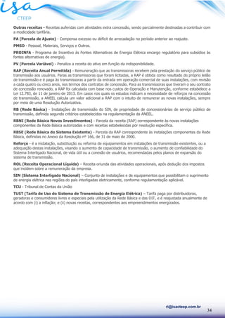 34
ri@isacteep.com.br
Outras receitas - Receitas auferidas com atividades extra concessão, sendo parcialmente destinadas a contribuir com
a modicidade tarifária.
PA (Parcela de Ajuste) - Compensa excesso ou déficit de arrecadação no período anterior ao reajuste.
PMSO - Pessoal, Materiais, Serviços e Outros.
PROINFA - Programa de Incentivo às Fontes Alternativas de Energia Elétrica encargo regulatório para subsídios às
fontes alternativas de energia).
PV (Parcela Variável) - Penaliza a receita do ativo em função da indisponibilidade.
RAP (Receita Anual Permitida) - Remuneração que as transmissoras recebem pela prestação do serviço público de
transmissão aos usuários. Paras as transmissoras que foram licitadas, a RAP é obtida como resultado do próprio leilão
de transmissão e é paga às transmissoras a partir da entrada em operação comercial de suas instalações, com revisão
a cada quatro ou cinco anos, nos termos dos contratos de concessão. Para as transmissoras que tiveram o seu contrato
de concessão renovado, a RAP foi calculada com base nos custos de Operação e Manutenção, conforme estabelece a
Lei 12.783, de 11 de janeiro de 2013. Em casos nos quais os estudos indicam a necessidade de reforços na concessão
de transmissão, a ANEEL calcula um valor adicional a RAP com o intuito de remunerar as novas instalações, sempre
por meio de uma Resolução Autorizativa.
RB (Rede Básica) - Instalações de transmissão do SIN, de propriedade de concessionárias de serviço público de
transmissão, definida segundo critérios estabelecidos na regulamentação da ANEEL.
RBNI (Rede Básica Novos Investimentos) - Parcela da receita (RAP) correspondente às novas instalações
componentes da Rede Básica autorizadas e com receitas estabelecidas por resolução específica.
RBSE (Rede Básica do Sistema Existente) - Parcela da RAP correspondente às instalações componentes da Rede
Básica, definidas no Anexo da Resolução nº 166, de 31 de maio de 2000.
Reforço - é a instalação, substituição ou reforma de equipamentos em instalações de transmissão existentes, ou a
adequação destas instalações, visando o aumento de capacidade de transmissão, o aumento de confiabilidade do
Sistema Interligado Nacional, de vida útil ou a conexão de usuários, recomendadas pelos planos de expansão do
sistema de transmissão.
ROL (Receita Operacional Líquida) – Receita oriunda das atividades operacionais, após dedução dos impostos
que incidem sobre a remuneração da empresa.
SIN (Sistema Interligado Nacional) – Conjunto de instalações e de equipamentos que possibilitam o suprimento
de energia elétrica nas regiões do país interligadas eletricamente, conforme regulamentação aplicável.
TCU - Tribunal de Contas da União
TUST (Tarifa de Uso do Sistema de Transmissão de Energia Elétrica) – Tarifa paga por distribuidoras,
geradoras e consumidores livres e especiais pela utilização da Rede Básica e das DIT, e é reajustada anualmente de
acordo com (i) a inflação; e (ii) novas receitas, correspondentes aos empreendimentos energizados.
 