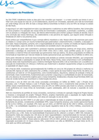 4
ri@isacteep.com.br
Mensagem do Presidente
Na ISA CTEEP, trabalhamos todos os dias para criar conexões que inspiram – e a maior conexão que temos é com a
Vida! Com uma equipe de mais de 1,6 mil colaboradores, atuamos em 18 Estados, operando uma rede de transmissão
por onde trafega cerca de 30% de toda a energia elétrica transmitida no Brasil e cerca de 95% da energia no estado
de São Paulo.
A segurança é um valor inegociável em tudo o que planejamos e realizamos no setor elétrico brasileiro. Nas construções
de novos projetos e na operação das nossas linhas de transmissão e subestações, a prevenção a acidentes, o cuidado
com as pessoas e a mitigação dos riscos, são fatores determinantes para orientar qualquer tomada de decisão. Essa é
uma convicção das nossas lideranças, dos colaboradores e dos parceiros de negócio, que seguirá sendo reforçada e
fortalecida em 2024 e nos próximos anos.
Outra certeza que compartilhamos é que a energia elétrica impulsiona a vida. Nossos ativos são essenciais para suprir
as cidades e o campo como um insumo fundamental para potencializar o desenvolvimento, o trabalho, a educação e o
bem-estar. Nossa Companhia, portanto, tem a responsabilidade de estruturar e manter um modelo de negócio próspero
e com longevidade, capaz de atender as necessidades da sociedade atual e das gerações futuras.
Com o objetivo de gerar valor sustentável e promover impactos socioambientais positivos em longo prazo, estamos
acelerando a estratégia de crescimento da ISA CTEEP. Entre 2013 e 2023, nosso portfólio passou de 15 para 35
concessões e o total de linhas de transmissão que gerenciamos mais que dobrou. Os ativos conquistados em leilões de
transmissão já respondem por mais da metade da receita operacional anual, que totalizou R$ 2,9 bilhões no último ano.
Outra parte relevante da receita da nossa Companhia está atrelada ao contrato renovado 059/2001, que compreende
linhas de transmissão e subestações no estado de São Paulo. Nessa frente, nosso compromisso é com confiabilidade e
robustez desta rede importantíssima para o Sistema Interligado Nacional (SIN) e ele se materializa com a excelência na
execução de investimentos em reforços e melhorias que modernizam e atualizam equipamentos antigos ou aumentam
a capacidade em alguns casos.
Até o final de 2028, investiremos aproximadamente R$ 5 bilhões em cerca de 250 projetos de reforços e melhorias no
contrato 059. Apenas em 2023, destinamos R$ 1,2 bilhão, o maior aporte da nossa história nessa frente. No último ano,
substituímos um total de 1,9 mil equipamentos, como transformadores, disjuntores, sistemas de proteção e linhas de
transmissão. Esses investimentos, fundamentais para aumentar a segurança e a confiabilidade do setor de transmissão,
são uma alavanca de crescimento orgânico para a nossa Companhia, fortalecendo a Receita Anual Permitida (RAP) nos
ciclos de revisão tarifária que reconhecem a modernização dos ativos.
Encerramos o ano de 2023 com três novas concessões arrematadas em leilões da ANEEL: Lote 1 (Projeto Serra
Dourada), Lote 7 (Projeto Itatiaia) e Lote 9 (Projeto Água Vermelha). Com o investimento total previsto de R$ 5,6
bilhões nesses empreendimentos, realizaremos cerca de 25% do CAPEX previsto pela Aneel no certame, construindo
2.160 quilômetros em novas linhas de transmissão e quatro subestações, além de executar a expansão de outra
existente.
Além do crescimento do portfólio de novas concessões, concluímos a entrada em operação integral do Projeto Itaúnas
e iniciamos a energização do projeto Triângulo Mineiro, projetos importantes para a população da região Sudeste.
Outros 7 projetos estavam em andamento, com obras em execução no ano de 2023.
A solidez financeira da ISA CTEEP é um pilar para a materialização de todos os projetos e evoluções planejados. No
fechamento do período, considerando contabilidade IFRS, nossa Companhia alcançou uma receita operacional líquida
de R$ 6.215,5 milhões, um resultado 14% maior que em 2022, um EBITDA total de R$ 3.967,5 milhões, crescimento
de 12,8% – na contabilidade regulatória e um lucro líquido regulatório total de R$ 1.942,3 milhões, crescimento de
107,3%.
Nossas ações preferenciais também apresentaram resultados positivos ao longo de 2023. Além de passar a compor,
pela primeira vez, o ISE, Índice de Sustentabilidade Empresarial da B3, voltaram a compor o IBRX 100, indicador do
desempenho médio das cotações dos 100 ativos de maior negociabilidade e representatividade do mercado de ações
brasileiro e o ICO2, índice composto por ações do IBrX 100 que reportam de forma transparente suas emissões de
gases de efeito estufa (GEE). Nossas ações se valorizaram 15% em 2023, período no qual seu volume médio diário de
negociação acumulado em 12 meses cresceu 44%, credenciando sua volta ao IBOVESPA, principal índice da B3, 10
anos após sua última participação.
 