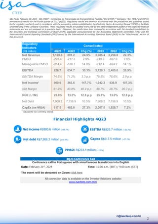 2
ri@isacteep.com.br
São Paulo, February 20, 2024 - ISA CTEEP - Companhia de Transmissão de Energia Elétrica Paulista (“ISA CTEEP,” “Company,” B3: TRPL3 and TRPL4)
announces its results for the fourth quarter of 2023 (4Q23). Regulatory results are shown in accordance with the procedures and guidelines issued
by the regulatory authority and in compliance with the accounting policies established in the Electricity Sector Accounting Manual (MCSE) to facilitate
understanding of the Company’s business. These regulatory results are audited every year by the same independent auditor of the corporate financial
statements and are not reviewed on a quarterly basis. Moreover, the results have been prepared in accordance with the standards established by
the Securities and Exchange Commission of Brazil (CVM), applicable announcements by the Accounting Statements Committee (CPC) and the
International Financial Reporting Standards (IFRS) issued by the International Accounting Standards Board (IASB) in the “Attachments” section of
this document.
1
Adjusted for non-controlling interest.
4Q23 Conference Call
Conference call in Portuguese with simultaneous translation into English
Date: February 21st
, 2024 Time: 10:00 a.m. (BRT) / 9:00 a.m. (EST)
The event will be streamed on Zoom: click here
All connection data is available on the Investor Relations website:
www.isacteep.com.br/ri
Regulatory
Indicators
(R$ million) 4Q23 4Q22 Chg (%) 2023 2022 Chg (%)
Net Revenue 1,109.6 891.2 24.5% 3,985.4 3,258.8 22.3%
PMSO -223.4 -217.3 2.9% -749.0 -697.0 7.5%
Manageable PMSO -214.4 -186.7 14.9% -712.4 -624.2 14.1%
EBITDA 826.7 634.7 30.3% 3,129.1 2,465.0 26.9%
EBITDA Margin 74.5% 71.2% 3.3 p.p 78.5% 75.6% 2.9 p.p
Net Income¹ 900.6 363.6 147.7% 1,942.3 936.9 107.3%
Net Margin 81.2% 40.8% 40.4 p.p 48.7% 28.7% 20.0 p.p
ROE (LTM) 25.8% 13.0% 12.8 p.p 25.8% 13.0% 12.8 p.p
Net Debt 7,908.2 7,156.9 10.5% 7,908.2 7,156.9 10.5%
CapEx (ex-M&A) 617.5 485.0 27.3% 2,067.0 1,928.7 7.2%
Consolidated
EBITDA R$826.7 million (+30.3%)
Capex R$617.5 million (+27.3%)
Net income R$900.6 million (+99.7%)
Net debt R$7,908.2 million (+10.5%)
PMSO: R$233.4 million (+2.9%)
Financial Highlights 4Q23
 