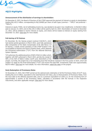 3
ri@isacteep.com.br
4Q23 Highlights
Announcement of the distribution of earnings to shareholders
On December 8, 2023, the Board of Directors of ISA CTEEP approved the payment of interest on equity to shareholders
totaling R$1,452.2 million, corresponding to R$2.204083 per share of both types (common – “TRPL3” and preferred –
“TRPL4”).
Interest on equity (“IOE), net of withholding income tax, was decided to be paid in two installments: (i) R$160.0 million
paid on January 15, 2024; and (ii) R$1,292.2 million will be paid by April 10, 2024. Shareholders of record on December
13, 2023, will be entitled to receive interest on equity, and shares will be traded ex-interest on equity starting from
December 14, 2023. Click here for more details.
Full startup of IE Itaúnas
On November 28, the Itaúnas project (contract 018/2017), which
had started partial operations in March 2023, went fully operational
after energization of the Static Compensator of SE João Neiva 2 of
IE Itaúnas, a wholly owned subsidiary of ISA CTEEP located in the
municipalities of Itaúnas and Viana in Espírito Santo, which obtained
the Provisional Authorization (“TLP”) from the National Electricity
System Operator.
TLP authorizes the additional portion of RAP of R$15.6 million which,
together with RAP authorized in March 2023, permits the receipt of
90% of the RAP of R$65.9 million (tariff cycle 2023/2024) of the
project. Currently, the project has a non-impending issue that should be resolved in the first quarter of 2024, which will
enable it to apply for the Final Authorization (“TLD”) and receive the total RAP. Investments made were approximately
R$370 million. Click here for more details. For more information, watch the video on the project.
Early Redemption of Promissory Notes
On November 27, 2023, ISA CTEEP carried out the optional early redemption of all the Promissory Notes of its 8th
issue,
totaling R$1,615.4 million, equivalent to the total Nominal Unit Value, plus (i) Remuneration of Promissory Notes, from
the issue date to the effective payment date, and (ii) a premium equivalent to 0.20% p.a. for the remaining term of
approximately 6 months of the Promissory Notes, calculated in accordance with the formula in the respective
instruments, and other applicable charges. Click here for more details.
 