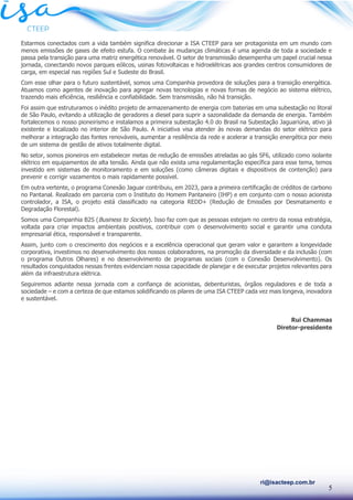 5
ri@isacteep.com.br
Estarmos conectados com a vida também significa direcionar a ISA CTEEP para ser protagonista em um mundo com
menos emissões de gases de efeito estufa. O combate às mudanças climáticas é uma agenda de toda a sociedade e
passa pela transição para uma matriz energética renovável. O setor de transmissão desempenha um papel crucial nessa
jornada, conectando novos parques eólicos, usinas fotovoltaicas e hidroelétricas aos grandes centros consumidores de
carga, em especial nas regiões Sul e Sudeste do Brasil.
Com esse olhar para o futuro sustentável, somos uma Companhia provedora de soluções para a transição energética.
Atuamos como agentes de inovação para agregar novas tecnologias e novas formas de negócio ao sistema elétrico,
trazendo mais eficiência, resiliência e confiabilidade. Sem transmissão, não há transição.
Foi assim que estruturamos o inédito projeto de armazenamento de energia com baterias em uma subestação no litoral
de São Paulo, evitando a utilização de geradores a diesel para suprir a sazonalidade da demanda de energia. Também
fortalecemos o nosso pioneirismo e instalamos a primeira subestação 4.0 do Brasil na Subestação Jaguariúna, ativo já
existente e localizado no interior de São Paulo. A iniciativa visa atender às novas demandas do setor elétrico para
melhorar a integração das fontes renováveis, aumentar a resiliência da rede e acelerar a transição energética por meio
de um sistema de gestão de ativos totalmente digital.
No setor, somos pioneiros em estabelecer metas de redução de emissões atreladas ao gás SF6, utilizado como isolante
elétrico em equipamentos de alta tensão. Ainda que não exista uma regulamentação específica para esse tema, temos
investido em sistemas de monitoramento e em soluções (como câmeras digitais e dispositivos de contenção) para
prevenir e corrigir vazamentos o mais rapidamente possível.
Em outra vertente, o programa Conexão Jaguar contribuiu, em 2023, para a primeira certificação de créditos de carbono
no Pantanal. Realizado em parceria com o Instituto do Homem Pantaneiro (IHP) e em conjunto com o nosso acionista
controlador, a ISA, o projeto está classificado na categoria REDD+ (Redução de Emissões por Desmatamento e
Degradação Florestal).
Somos uma Companhia B2S (Business to Society). Isso faz com que as pessoas estejam no centro da nossa estratégia,
voltada para criar impactos ambientais positivos, contribuir com o desenvolvimento social e garantir uma conduta
empresarial ética, responsável e transparente.
Assim, junto com o crescimento dos negócios e a excelência operacional que geram valor e garantem a longevidade
corporativa, investimos no desenvolvimento dos nossos colaboradores, na promoção da diversidade e da inclusão (com
o programa Outros Olhares) e no desenvolvimento de programas sociais (com o Conexão Desenvolvimento). Os
resultados conquistados nessas frentes evidenciam nossa capacidade de planejar e de executar projetos relevantes para
além da infraestrutura elétrica.
Seguiremos adiante nessa jornada com a confiança de acionistas, debenturistas, órgãos reguladores e de toda a
sociedade – e com a certeza de que estamos solidificando os pilares de uma ISA CTEEP cada vez mais longeva, inovadora
e sustentável.
Rui Chammas
Diretor-presidente
 