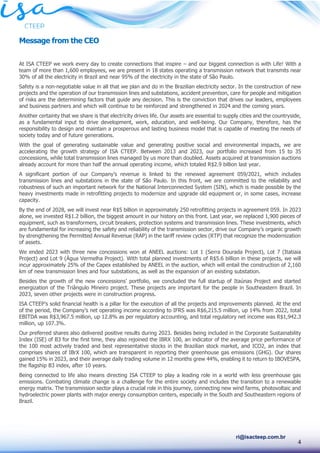 4
ri@isacteep.com.br
Message from the CEO
At ISA CTEEP we work every day to create connections that inspire – and our biggest connection is with Life! With a
team of more than 1,600 employees, we are present in 18 states operating a transmission network that transmits near
30% of all the electricity in Brazil and near 95% of the electricity in the state of São Paulo.
Safety is a non-negotiable value in all that we plan and do in the Brazilian electricity sector. In the construction of new
projects and the operation of our transmission lines and substations, accident prevention, care for people and mitigation
of risks are the determining factors that guide any decision. This is the conviction that drives our leaders, employees
and business partners and which will continue to be reinforced and strengthened in 2024 and the coming years.
Another certainty that we share is that electricity drives life. Our assets are essential to supply cities and the countryside,
as a fundamental input to drive development, work, education, and well-being. Our Company, therefore, has the
responsibility to design and maintain a prosperous and lasting business model that is capable of meeting the needs of
society today and of future generations.
With the goal of generating sustainable value and generating positive social and environmental impacts, we are
accelerating the growth strategy of ISA CTEEP. Between 2013 and 2023, our portfolio increased from 15 to 35
concessions, while total transmission lines managed by us more than doubled. Assets acquired at transmission auctions
already account for more than half the annual operating income, which totaled R$2.9 billion last year.
A significant portion of our Company’s revenue is linked to the renewed agreement 059/2021, which includes
transmission lines and substations in the state of São Paulo. In this front, we are committed to the reliability and
robustness of such an important network for the National Interconnected System (SIN), which is made possible by the
heavy investments made in retrofitting projects to modernize and upgrade old equipment or, in some cases, increase
capacity.
By the end of 2028, we will invest near R$5 billion in approximately 250 retrofitting projects in agreement 059. In 2023
alone, we invested R$1.2 billion, the biggest amount in our history on this front. Last year, we replaced 1,900 pieces of
equipment, such as transformers, circuit breakers, protection systems and transmission lines. These investments, which
are fundamental for increasing the safety and reliability of the transmission sector, drive our Company’s organic growth
by strengthening the Permitted Annual Revenue (RAP) in the tariff review cycles (RTP) that recognize the modernization
of assets.
We ended 2023 with three new concessions won at ANEEL auctions: Lot 1 (Serra Dourada Project), Lot 7 (Itatiaia
Project) and Lot 9 (Água Vermelha Project). With total planned investments of R$5.6 billion in these projects, we will
incur approximately 25% of the Capex established by ANEEL in the auction, which will entail the construction of 2,160
km of new transmission lines and four substations, as well as the expansion of an existing substation.
Besides the growth of the new concessions’ portfolio, we concluded the full startup of Itaúnas Project and started
energization of the Triângulo Mineiro project. These projects are important for the people in Southeastern Brazil. In
2023, seven other projects were in construction progress.
ISA CTEEP’s solid financial health is a pillar for the execution of all the projects and improvements planned. At the end
of the period, the Company’s net operating income according to IFRS was R$6,215.5 million, up 14% from 2022, total
EBITDA was R$3,967.5 million, up 12.8% as per regulatory accounting, and total regulatory net income was R$1,942.3
million, up 107.3%.
Our preferred shares also delivered positive results during 2023. Besides being included in the Corporate Sustainability
Index (ISE) of B3 for the first time, they also rejoined the IBRX 100, an indicator of the average price performance of
the 100 most actively traded and best representative stocks in the Brazilian stock market, and ICO2, an index that
comprises shares of IBrX 100, which are transparent in reporting their greenhouse gas emissions (GHG). Our shares
gained 15% in 2023, and their average daily trading volume in 12 months grew 44%, enabling it to return to IBOVESPA,
the flagship B3 index, after 10 years.
Being connected to life also means directing ISA CTEEP to play a leading role in a world with less greenhouse gas
emissions. Combating climate change is a challenge for the entire society and includes the transition to a renewable
energy matrix. The transmission sector plays a crucial role in this journey, connecting new wind farms, photovoltaic and
hydroelectric power plants with major energy consumption centers, especially in the South and Southeastern regions of
Brazil.
 