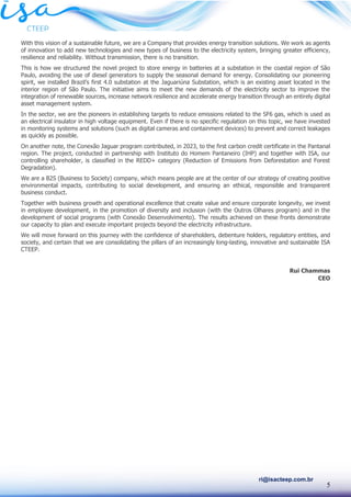 5
ri@isacteep.com.br
With this vision of a sustainable future, we are a Company that provides energy transition solutions. We work as agents
of innovation to add new technologies and new types of business to the electricity system, bringing greater efficiency,
resilience and reliability. Without transmission, there is no transition.
This is how we structured the novel project to store energy in batteries at a substation in the coastal region of São
Paulo, avoiding the use of diesel generators to supply the seasonal demand for energy. Consolidating our pioneering
spirit, we installed Brazil’s first 4.0 substation at the Jaguariúna Substation, which is an existing asset located in the
interior region of São Paulo. The initiative aims to meet the new demands of the electricity sector to improve the
integration of renewable sources, increase network resilience and accelerate energy transition through an entirely digital
asset management system.
In the sector, we are the pioneers in establishing targets to reduce emissions related to the SF6 gas, which is used as
an electrical insulator in high voltage equipment. Even if there is no specific regulation on this topic, we have invested
in monitoring systems and solutions (such as digital cameras and containment devices) to prevent and correct leakages
as quickly as possible.
On another note, the Conexão Jaguar program contributed, in 2023, to the first carbon credit certificate in the Pantanal
region. The project, conducted in partnership with Instituto do Homem Pantaneiro (IHP) and together with ISA, our
controlling shareholder, is classified in the REDD+ category (Reduction of Emissions from Deforestation and Forest
Degradation).
We are a B2S (Business to Society) company, which means people are at the center of our strategy of creating positive
environmental impacts, contributing to social development, and ensuring an ethical, responsible and transparent
business conduct.
Together with business growth and operational excellence that create value and ensure corporate longevity, we invest
in employee development, in the promotion of diversity and inclusion (with the Outros Olhares program) and in the
development of social programs (with Conexão Desenvolvimento). The results achieved on these fronts demonstrate
our capacity to plan and execute important projects beyond the electricity infrastructure.
We will move forward on this journey with the confidence of shareholders, debenture holders, regulatory entities, and
society, and certain that we are consolidating the pillars of an increasingly long-lasting, innovative and sustainable ISA
CTEEP.
Rui Chammas
CEO
 