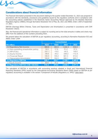 6
ri@isacteep.com.br
Considerations about financial information
The financial information presented in this document relating to the quarter ended December 31, 2023 was prepared in
accordance with the standards, procedures and guidelines issued by the regulatory authority and in compliance with
the accounting policies established in the Electricity Sector Accounting Manual approved by the Brazilian Electricity
Regulatory Agency (ANEEL) through Normative Resolution 933 of May 28, 2021 and ANEEL Order 2.904 of September
17, 2021.
EBITDA (Earnings Before Interest, Taxes and Depreciation and Amortization) is presented in accordance with CVM
Resolution 156/22.
Also, the financial and operational information is subject to rounding and so the total amounts in tables and charts may
differ from the additions of the numbers preceding them.
We present below the calculation of EBITDA as per regulatory accounting, according to Normative Resolution 933 and
ANEEL Order 2,904:
The calculation of EBITDA in accordance with accounting practices adopted in Brazil and International Financial
Reporting Standards (IFRS) issued by the International Accounting Standards Board (IASB) based on EBITDA as per
regulatory accounting is available in the section “Comparison of Results (Regulatory vs. IFRS)” (click here).
(R$ million) 4Q23 4Q22 2023 2022
(=) Regulatory Net Income 900.6 363.6 1,942.3 936.9
(+) Non-controlling shareholder particp. 16.5 17.9 51.2 57.5
(+) IRPJ/CSLL -351.1 -19.0 -44.5 148.6
(+) Equity Income -89.6 -45.2 -309.2 -112.4
(+) Financial Result 180.5 155.0 821.3 813.6
(+) Depreciation/Amortization 169.8 162.5 668.1 620.7
(=) Regulatory EBITDA 826.7 634.7 3,129.1 2,465.0
(-) Equity Income 89.6 45.2 309.2 112.4
(=) Regulatory EBITDA CVM 156/2022 916.3 679.9 3,438.3 2,577.3
Consolidated
 