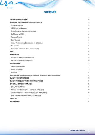 7
ri@isacteep.com.br
CONTENTS
OPERATING PERFORMANCE 8
FINANCIAL PERFORMANCE (REGULATORY RESULTS) 9
OPERATING REVENUE 9
O&M COSTS AND EXPENSES 10
OTHER OPERATING REVENUES AND EXPENSES 11
EBITDA AND MARGIN 12
FINANCIAL RESULTS 13
EQUITY INCOME 13
INCOME TAX AND SOCIAL CONTRIBUTION ON NET INCOME 14
NET INCOME¹ 15
COMPARISON OF RESULTS (REGULATORY VS. IFRS) 15
DEBT 18
INVESTMENTS 19
INVESTMENTS IN RETROFITTING PROJECTS 19
INVESTMENTS IN GREENFIELD PROJECTS 20
CAPITALMARKETS 21
OWNERSHIP BREAKDOWN 21
STOCK PERFORMANCE 21
EARNINGS 22
SUSTAINABILITY | ENVIRONMENTAL, SOCIAL AND GOVERNANCE (ESG) PERFORMANCE 23
EVENTS DURING THE PERIOD 27
EVENTS SUBSEQUENT TO THE REPORTING PERIOD 27
OTHER MATERIAL INFORMATION 28
2023/2024 RAP CYCLE 28
PERIODIC TARIFF REVIEW 2023 – AUCTIONED AGREEMENTS 30
CONCESSION RENEWAL – AGREEMENT 059/2001 (RBNI/RBSE) 30
SUPPLEMENTARY RETIREMENT PLAN – LAW 4,819/58 32
GLOSSARY 33
ATTACHMENTS 35
 