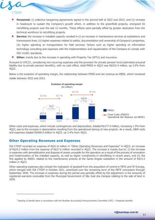 11
ri@isacteep.com.br
▼ Personnel: (i) collective bargaining agreements signed in the second half of 2022 and 2023; and (ii) increase
in headcount to sustain the Company’s growth which, in addition to the greenfield projects, energized 65
retrofitting projects over the last 12 months. These effects were partially offset by greater dedication from the
technical workforce to retrofitting projects.
▼ Service: the increase in installed capacity resulted in (i) an increase in maintenance services at substations and
transmission lines; (ii) higher expenses related to safety, documentation and ownership of Company’s properties;
(iii) higher spending on transportation for field services; factors such as higher spending on information
technology consulting and expenses with the implementation and regularization of the Company to comply with
ISO 14,001 standards.
▼ Other: mainly due to the increase in spending with Property Tax (IPTU) and insurance.
Pursuant to CPC331
, considering non-recurring expenses and the provision for private pension fund (estimated actuarial
liability due to private pension benefits), with no cash effect, total PMSO in 4Q23 was R$223.4 million, up 2.9% from
4Q22.
Below is the evolution of operating margin, the relationship between PMSO and net revenue ex-RBSE, which remained
stable between 2022 and 2023.
Other costs and expenses, which include contingencies and depreciation, totaled R$177.4 million, increasing 1.9% from
4Q22, due to the increase in depreciation resulting from the operational startup of new projects. As a result, O&M costs
and expenses totaled R$400.9 million in 4Q23, up 2.4% from 4Q22.
Other Operating Revenues and Expenses
ISA CTEEP recorded an expense of R$51.8 million in “Other Operating Revenues and Expenses” in 4Q23, an increase
of R$24.2 million from the expense of R$27.6 million recorded in 4Q22. The increase is mainly due to: (i) the increase
in expenses with demobilization and disposal of assets unusable for the operation as a result of the process of renovation
and modernization of the installed capacity, as well as higher investments in retrofitting in recent years; and (ii) the
fine applied by ANEEL related to the maintenance process at the Santo Angelo substation in the amount of R$15.5
million in 4Q23.
Other operating expenses also include the realization of goodwill from the acquisition of control in PBTE and SF Energia,
which merged with ISA CTEEP in October 2021, amortized over the remaining term of the PBTE concession through
September 2046. The increase in expenses during the period was partially offset by the adjustment in the amounts of
registered warrants receivable from the Municipal Government of São José dos Campos relating to the sale of land in
2020.
1
Booking of benefit plans in accordance with the Brazilian Accounting Pronouncements Committee (CPC) – Employee benefits
Evolution of operating margin
(R$ million)
 