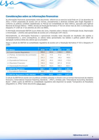 6
ri@isacteep.com.br
Considerações sobre as informações financeiras
As informações financeiras apresentadas neste documento referem-se ao exercício social findo em 31 de dezembro de
2023, e foram preparadas de acordo com as normas, procedimentos e diretrizes emitidos pelo Órgão Regulador e
conforme as políticas contábeis estabelecidas no Manual de Contabilidade do Setor Elétrico, aprovado pela Agência
Nacional de Energia Elétrica – ANEEL através da Resolução Normativa nº 933 em 28 de maio de 2021 e orientações do
Despacho nº 2.904 de 17 de setembro de 2021 da ANEEL.
A informação denominada EBITDA (Lucro Antes dos Juros, Impostos sobre a Renda e Contribuição Social, Depreciação
e Amortização – LAJIDA) está apresentada de acordo com a Resolução CVM 156/22.
Adicionalmente, as informações financeiras e operacionais incluídas nesta discussão de resultados são sujeitas a
arredondamentos e, como consequência, os valores totais apresentados nas tabelas e gráficos podem diferir da
agregação numérica direta dos valores que os precedem.
Segue o cálculo do EBITDA na contabilidade regulatória de acordo com a Resolução Normativa nº 933 e Despacho nº
2.904:
O cálculo do EBITDA de acordo com as práticas contábeis adotadas no Brasil e com as normas internacionais de relatório
financeiro (“International Financial Reporting Standards - IFRS”), emitidas pelo “International Accounting Standards
Board – IASB a partir do EBITDA na contabilidade regulatória está disponível na sessão “Comparativo de Resultados
(Regulatório vs. IFRS)” deste documento (clique aqui).
(R$ milhões) 4T23 4T22 2023 2022
(=) Lucro Líquido Regulatório 900,6 363,6 1.942,3 936,9
(+) Particip. do Acionista não controlador 16,5 17,9 51,2 57,5
(+) IRPJ/CSLL -351,1 -19,0 -44,5 148,6
(+) Equivalência Patrimonial -89,6 -45,2 -309,2 -112,4
(+) Resultado Financeiro 180,5 155,0 821,3 813,6
(+) Depreciação/Amortização 169,8 162,5 668,1 620,7
(=) EBITDA Regulatório 826,7 634,7 3.129,1 2.465,0
(-) Equivalência Patrimonial 89,6 45,2 309,2 112,4
(=) EBITDA Regulatório CVM 156/2022 916,3 679,9 3.438,3 2.577,3
Consolidado
 
