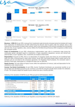 16
ri@isacteep.com.br
¹ Adjusted for non-controlling interest.
Revenue – IFRS 15: As per IFRS, revenues from investments made during the concession period are booked with margin
from construction of infrastructure and after determining the discount rate for assets under the contract; there is also
revenue from remuneration of assets under contract, which is the recomposition of the amount receivable from the discount
rate over time. As per regulatory rules, revenue reflects the Permitted Annual Revenue (RAP) recognized as billed during
the concession period.
Costs of investments: As per IFRS, infrastructure implementation costs refer to investments made during the
construction period, calculated based on investments in Capex acquisitions (equipment, services and internal and
external labor). As per regulatory rules, investments are treated as fixed assets.
Depreciation: Pursuant to IFRS, there is no depreciation of concession assets since these are not considered fixed
asset, but rather a financial asset or asset under contract. As per IFRS, fixed assets largely relate to assets used by the
Company and are not linked to the concession agreement. For Regulatory Result purposes, the concession asset is
deemed a fixed asset, depreciated on a straight-line basis over its useful life.
Equity Income: The main effects of equity income reflect the explanations of revenue, costs and depreciation for the
subsidiaries under shared control.
Income Tax/Social Contribution: As per IFRS, Income Tax/Social Contribution are provisioned monthly on an
accrual basis and calculated pursuant to Law 12,973/14, such that the amounts actually taxed consider the realization
of cash. The Company adopts the taxable income method and uses a monthly estimate.
Following is the calculation of EBITDA as per IFRS pursuant to CVM Resolution 156/22:
Following is the calculation of EBITDA as per Regulatory accounting based on EBITDA CVM 156/22:
(R$ million) 4Q23 4Q22 2023 2022
(=) Net Profit IFRS 1,021.4 542.5 2,841.1 2,262.2
(+) Non-controlling shareholder particp. 16.5 17.9 51.2 57.5
(+) IRPJ/CSLL -304.1 -139.9 228.6 358.3
(+) Equity Income -110.5 -56.3 -489.3 -510.9
(+) Financial Result 180.6 155.1 821.6 812.2
(+) Depreciation/Amortization 5.8 7.2 24.9 27.5
(=) EBITDA IFRS 809.7 526.6 3,478.1 3,006.9
(-) Equity Income 110.5 56.3 489.3 510.9
(=) EBITDA IFRS CVM 156/2022 920.2 582.9 3,967.4 3,517.8
Consolidated
Net income¹ 4Q23 – Regulatory vs IFRS
(R$ million)
Net income ¹ 2023 - Regulatory vs IFRS
(R$ million)
 