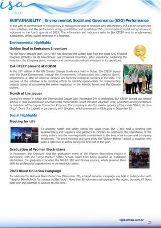 23
ri@isacteep.com.br
SUSTAINABILITY | Environmental, Social and Governance (ESG) Performance
In line with its commitment to transparency in management and its relations with stakeholders, ISA CTEEP presents the
main initiatives and the performance of key quantitative and qualitative ESG (environmental, social and governance)
indicators in the fourth quarter of 2023. The information and indicators refer to ISA CTEEP and its wholly-owned
subsidiaries, unless stated otherwise in a footnote.
Environmental Highlights
Golden Seal in Emissions Inventory
For the fourth straight year, ISA CTEEP has obtained the Golden Seal from the Brazil GHG Protocol
Program (PBGHG) for its Greenhouse Gas Emissions Inventory. After voluntarily publishing the
inventory, the Company plans, manages and continuously reduces emissions in its operations.
ISA CTEEP present at COP28
At the 28th
edition of the UN Climate Change Conference held in Dubai, ISA CTEEP signed
with the State Government, through the Environment, Infrastructure and Logistics (Semil)
Department, a Letter of Intent to conserve and form the ecological corridors in the state. The
purpose of the initiative is to combine efforts to identify opportunities for implementing
projects aimed at conserving the native vegetation in the Atlantic Forest and the Cerrado
biomes.
Month of the jaguar
During the month in which the International Jaguar Day (November 29) is celebrated, ISA CTEEP carried out several
actions to raise awareness on environmental conservation, which included volunteer work, workshops and presentations
by members of the Jaguar Connection Program. The company is also the master sponsor of the movie “Diário de Uma
Onça” (Diary of a Jaguar) in partnership with Onçafari, which premiered on Globoplay in December 23.
Social Highlights
Meeting for Life
To promote health and safety across the value chain, ISA CTEEP held a meeting with
approximately 250 suppliers and partners in October to emphasize the importance of the
safety culture and the non-negotiable commitment to the lives of all its own and third-party
employees. The event honored and gave away the “Golden Helmet” award to suppliers who
were a reference in safety during the first half of the year.
Graduation of Women Electricians
In November, the Company held the graduation event of the Women Electricians Project in
partnership with the “Jorge Mahfuz” SENAI School. Apart from being qualified as installation
electricians, the graduates concluded the NR-10, SEP and Drones courses, which provided them
skills for professional opportunities in the electricity sector.
2023 Blood Donation Campaign
To celebrate the National Blood Donor Day (November 25), a blood donation campaign was held in collaboration with
“Hospital Beneficência Portuguesa de São Paulo”. More than 80 volunteers participated in this action, donating 67 blood
bags with the potential to save up to 268 lives.
 