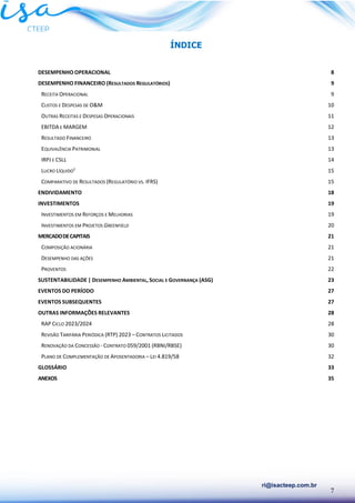 7
ri@isacteep.com.br
ÍNDICE
DESEMPENHO OPERACIONAL 8
DESEMPENHO FINANCEIRO (RESULTADOS REGULATÓRIOS) 9
RECEITA OPERACIONAL 9
CUSTOS E DESPESAS DE O&M 10
OUTRAS RECEITAS E DESPESAS OPERACIONAIS 11
EBITDA E MARGEM 12
RESULTADO FINANCEIRO 13
EQUIVALÊNCIA PATRIMONIAL 13
IRPJ E CSLL 14
LUCRO LÍQUIDO¹ 15
COMPARATIVO DE RESULTADOS (REGULATÓRIO VS. IFRS) 15
ENDIVIDAMENTO 18
INVESTIMENTOS 19
INVESTIMENTOS EM REFORÇOS E MELHORIAS 19
INVESTIMENTOS EM PROJETOS GREENFIELD 20
MERCADODECAPITAIS 21
COMPOSIÇÃO ACIONÁRIA 21
DESEMPENHO DAS AÇÕES 21
PROVENTOS 22
SUSTENTABILIDADE | DESEMPENHO AMBIENTAL, SOCIAL E GOVERNANÇA (ASG) 23
EVENTOS DO PERÍODO 27
EVENTOS SUBSEQUENTES 27
OUTRAS INFORMAÇÕES RELEVANTES 28
RAP CICLO 2023/2024 28
REVISÃO TARIFÁRIA PERIÓDICA (RTP) 2023 – CONTRATOS LICITADOS 30
RENOVAÇÃO DA CONCESSÃO - CONTRATO 059/2001 (RBNI/RBSE) 30
PLANO DE COMPLEMENTAÇÃO DE APOSENTADORIA – LEI 4.819/58 32
GLOSSÁRIO 33
ANEXOS 35
 