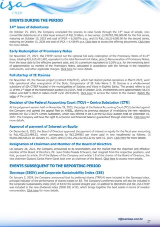 27
ri@isacteep.com.br
EVENTS DURING THE PERIOD
14th issue of debentures
On October 25, 2023, the Company concluded the process to raise funds through the 14th
issue of simple, non-
convertible debentures at a total issue amount of R$1.9 billion, in two series: (i) R$783,786,000.00 for the first series,
maturing on October 15, 2023 and cost of IPCA + 6.2607% p.a.; and (ii) R$1,116,214,000.00 for the second series,
maturing on October 15, 2038 and cost of IPCA + 6.4364% p.a. Click here to access the offering documents. Click here
for more details.
Early Redemption of Promissory Notes
On November 27, 2023, ISA CTEEP carried out the optional full early redemption of the Promissory Notes of its 8th
issue, totaling R$1,615,411,492, equivalent to the total Nominal Unit Value, plus (i) Remuneration of Promissory Notes,
from the issue date to the effective payment date, and (ii) a premium equivalent to 0.20% p.a. for the remaining term
of approximately six months of the Promissory Notes, calculated in accordance with the formula in the respective
instruments, and other applicable charges. Click here for more details.
Full startup of IE Itaúnas
On November 28, the Itaúnas project (contract 018/2017), which had started partial operations in March 2023, went
fully operational after energization of the Static Compensator of SE João Neiva 2. IE Itaúnas is a wholly-owned
subsidiary of ISA CTEEP located in the municipalities of Itaúnas and Viana in Espírito Santo. The project refers to Lot
21 of the 2nd
stage of the transmission auction 013/2015, held in October 2016. Investments were approximately R$370
million and RAP is R$65.0 million (tariff cycle 2023/2024). Click here to access the notice to the market. Watch the
video of the project.
Decision of the Federal Accounting Court (TCU) – Centro Substation (CTR)
At the judgement session held on November 29, 2023, the judge of the Federal Accounting Court (TCU) decided against
the Company and upheld the appeal filed by ANEEL, altering its previous decision of invalidating the new rebidding
process for ISA CTEEP’s Centro Substation, which was offered in lot 6 at the 02/2022 auction held on December 16,
2022. The Company will have the right to economic and financial balance guaranteed through indemnity. Click here for
more details.
Approval of payment of Interest on Equity
On December 8, 2023, the Board of Directors approved the payment of interest on equity for the fiscal year amounting
to R$1,452,233,489.33, which corresponds to R$2.204083 per share paid in two installments as follows: (i)
R$160,000,586.01 on January 15, 2024; and (ii) R$1,292,232,903.32 by April 10, 2024. Click here for more details.
Resignation of Chairman and Member of the Board of Directors
On January 28, 2023, the Company announced to its shareholders and the market that the chairman and effective
member of the Board of Directors, Mr. Juan Emílio Posada Echeverri, had resigned from the respective positions, and
that, pursuant to article 19 of the Bylaws of the Company and article 1.9 of the charter of the Board of Directors, the
vice chairman Gustavo Carlos Marin Garat took over as chairman of the Board. Click here to access more details.
EVENTS SUBSEQUENT TO THE REPORTING PERIOD
Ibovespa (IBOV) and Corporate Sustainability Index (ISE)
On January 2, 2024, the Company announced that its preferred shares (TRPL4) were included in the Ibovespa index,
principal indicator of the performance of shares traded on B3. The Company’s preferred shares will also be included in
the Corporate Sustainability Index (ISE) of B3 for the second straight year. In addition to IBOVESPA and ISE, ISA CTEEP
was included in the new dividends index (IBSD B3) of B3, which brings together the best assets in terms of investor
remuneration. Click here for more details.
 