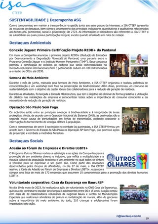 19
ri@isacteep.com.br
SUSTENTABILIDADE | Desempenho ASG
Com o compromisso em manter a transparência na gestão junto aos seus grupos de interesse, a ISA CTEEP apresenta
as iniciativas de destaque, bem como o desempenho dos principais indicadores quantitativos e qualitativos relacionados
aos temas ASG (ambiental, social e governança) do 2T23. As informações e indicadores são referentes à ISA CTEEP e
às subsidiárias as quais possui participação integral, exceto quando sinalizado em nota de rodapé.
Destaques Ambientais
Conexão Jaguar: Primeira Certificação Projeto REDD+ do Pantanal
Em maio, a Companhia anunciou o primeiro projeto REDD+ (Redução de Emissões
por Desmatamento e Degradação Florestal) do Pantanal, uma parceria entre o
Programa Conexão Jaguar e o Instituto Homem Pantaneiro (“IHP”). Essa conquista
permitiu a certificação de créditos de carbono que serão comercializados no
mercado voluntário internacional e têm o potencial de reduzir em 430 mil toneladas
a emissão de CO2e até 2030.
Semana do Meio Ambiente
Durante o mês de junho, marcado pela Semana do Meio Ambiente, a ISA CTEEP organizou e realizou palestras de
conscientização e um workshop com foco na preservação da biodiversidade. Além disso, promoveu um concurso de
sustentabilidade com o objetivo de captar ideias dos colaboradores para a redução da geração de resíduos.
Durante as atividades, foi lançada a Jornada Plástico Zero, que tem o objetivo de eliminar de forma gradativa a utilização
de plástico nas instalações da empresa e conscientizar todos sobre a importância do consumo consciente e da
necessidade de redução da geração de resíduos.
Operação São Paulo Sem Fogo
Os incêndios estão entre as principais ameaças à biodiversidade e à integridade de áreas
protegidas. Ainda, de acordo com o Operador Nacional do Sistema (ONS), as queimadas são a
segunda maior causa de perturbações em linhas de transmissão, podendo ocasionar a
interrupção do fornecimento de energia elétrica à população.
Com o compromisso de servir à sociedade no combate às queimadas, a ISA CTEEP firmou um
acordo com o Governo do Estado de São Paulo na Operação SP Sem Fogo, que promove ações
de prevenção e combate a incêndios florestais.
Destaques Sociais
Adesão ao Fórum de Empresas e Direitos LGBTI+
O Programa Outros Olhares norteia a estratégia e as ações da Companhia para a
promoção de um ambiente diverso e inclusivo, que reflita a multiplicidade e a
riqueza cultural da população brasileira e um ambiente no qual todos se sintam
à vontade para se expressar e ser quem são. Como parte das atividades
desenvolvidas pelos Grupos de Afinidades, no dia 17 de maio, a ISA CTEEP
assinou a Carta de Adesão ao Fórum de Empresas e Direitos LGBTI+, e passou a
compor uma lista de mais de 170 empresas que assumem 10 compromissos para a promoção dos direitos humanos
LGBTI+.
Voluntariado corporativo: Casa da Esperança em Bauru/SP
No dia 19 de maio de 2023, foi realizada a ação de voluntariado na ONG Casa da Esperança,
que atua no contraturno escolar de crianças e adolescentes entre 06 e 15 anos. A ação contou
com mais de 30 colaboradores voluntários da Regional Bauru e Centro de Manutenções
Especiais que realizaram atividades de pintura e revitalização de murais, além de gincanas
sobre a importância do meio ambiente. Ao todo, 210 crianças e adolescentes foram
impactados pela ação.
 