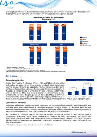 22
ri@isacteep.com.br
Com relação ao indicador de diversidade étnico-racial, atualmente temos 26% de negros no quadro de colaboradores
da Companhia, o que representa um aumento de 3% em relação ao mesmo período de 2022.
Diversidade no Quadro de Colaboradores
Étnico-racial (%)
¹ Diretores estatutários e Presidente
² Diretores empregados, Gerentes e Coordenadores
³ Especialistas e demais cargos, exceto Conselheiros, Aprendizes e Estagiários
Nota: Os indicadores de diversidade consideram o total de colaboradores no último dia de cada período.
Governança
Comportamento ético
A Linha Ética recebeu 17 relatos no 2T23, (+ 42% vs 2T22) sendo seis relatos
confirmados, os quais, foram implementados feedback sobre comunicação
assertiva e desenvolvimento de capacidades no plano de liderança, bem como,
monitoramento da conduta esperada pelo colaborador. Nesse sentido, as ações de
divulgação e conscientização da Linha Ética têm sido contínuas, e são tratadas
junto ao Comitê de Ética, que aplica o balanço de consequências e toma
conhecimento dos planos de ação, quando um desvio de conduta é confirmado
como procedente, a fim de garantir a comunicação segura, confidencial e, se
desejada, anônima, de condutas consideradas antiéticas ou que violem os padrões de conduta e/ou a legislação vigente.
Conformidade Ambiental
No período, a Companhia recebeu uma multa significativa por não conformidade ambiental, em decorrência de atos
praticados pelas construtoras durante a construção do projeto Triângulo Mineiro. A Companhia optou por não
apresentar defesa administrativa e realizar o pagamento da penalidade imposta, por mera liberalidade, registrando que
não praticou nenhuma conduta infracional e que discorda dos termos do auto de infração.
Adicionalmente, a Companhia recebeu três autos de infração da Diretoria da Bacia do Alto Tietê do DAEE -
Departamento de Águas e Energia Elétrica do Governo do Estado de São Paulo, caracterizados como sanções não
significativas, pela suposta ausência de declaração de leitura mensal dos volumes captados nos poços. A ISA CTEEP
não foi comunicada previamente da necessidade de declaração e requereu a nulidade da cobrança e conversão em
pena de advertência.
¹ Multas significativas: Sanções por não conformidade ambiental (valor acima de US$10 mil).
 