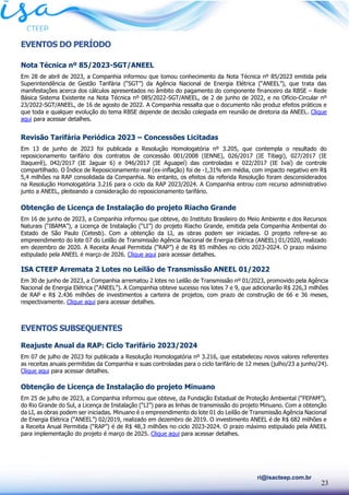 23
ri@isacteep.com.br
EVENTOS DO PERÍODO
Nota Técnica nº 85/2023-SGT/ANEEL
Em 28 de abril de 2023, a Companhia informou que tomou conhecimento da Nota Técnica nº 85/2023 emitida pela
Superintendência de Gestão Tarifária (“SGT”) da Agência Nacional de Energia Elétrica (“ANEEL”), que trata das
manifestações acerca dos cálculos apresentados no âmbito do pagamento do componente financeiro da RBSE – Rede
Básica Sistema Existente na Nota Técnica nº 085/2022-SGT/ANEEL, de 2 de junho de 2022, e no Ofício-Circular nº
23/2022-SGT/ANEEL, de 16 de agosto de 2022. A Companhia ressalta que o documento não produz efeitos práticos e
que toda e qualquer evolução do tema RBSE depende de decisão colegiada em reunião de diretoria da ANEEL. Clique
aqui para acessar detalhes.
Revisão Tarifária Periódica 2023 – Concessões Licitadas
Em 13 de junho de 2023 foi publicada a Resolução Homologatória nº 3.205, que contempla o resultado do
reposicionamento tarifário dos contratos de concessão 001/2008 (IENNE), 026/2017 (IE Tibagi), 027/2017 (IE
Itaquerê), 042/2017 (IE Jaguar 6) e 046/2017 (IE Aguapeí) das controladas e 022/2017 (IE Ivaí) de controle
compartilhado. O Índice de Reposicionamento real (ex-inflação) foi de -1,31% em média, com impacto negativo em R$
5,4 milhões na RAP consolidada da Companhia. No entanto, os efeitos da referida Resolução foram desconsiderados
na Resolução Homologatória 3.216 para o ciclo da RAP 2023/2024. A Companhia entrou com recurso administrativo
junto a ANEEL, pleiteando a consideração do reposicionamento tarifário.
Obtenção de Licença de Instalação do projeto Riacho Grande
Em 16 de junho de 2023, a Companhia informou que obteve, do Instituto Brasileiro do Meio Ambiente e dos Recursos
Naturais (“IBAMA”), a Licença de Instalação (“LI”) do projeto Riacho Grande, emitida pela Companhia Ambiental do
Estado de São Paulo (Cetesb). Com a obtenção da LI, as obras podem ser iniciadas. O projeto refere-se ao
empreendimento do lote 07 do Leilão de Transmissão Agência Nacional de Energia Elétrica (ANEEL) 01/2020, realizado
em dezembro de 2020. A Receita Anual Permitida (“RAP”) é de R$ 85 milhões no ciclo 2023-2024. O prazo máximo
estipulado pela ANEEL é março de 2026. Clique aqui para acessar detalhes.
ISA CTEEP Arremata 2 Lotes no Leilão de Transmissão ANEEL 01/2022
Em 30 de junho de 2023, a Companhia arrematou 2 lotes no Leilão de Transmissão nº 01/2023, promovido pela Agência
Nacional de Energia Elétrica (“ANEEL”). A Companhia obteve sucesso nos lotes 7 e 9, que adicionarão R$ 226,3 milhões
de RAP e R$ 2.436 milhões de investimentos a carteira de projetos, com prazo de construção de 66 e 36 meses,
respectivamente. Clique aqui para acessar detalhes.
EVENTOS SUBSEQUENTES
Reajuste Anual da RAP: Ciclo Tarifário 2023/2024
Em 07 de julho de 2023 foi publicada a Resolução Homologatória nº 3.216, que estabeleceu novos valores referentes
as receitas anuais permitidas da Companhia e suas controladas para o ciclo tarifário de 12 meses (julho/23 a junho/24).
Clique aqui para acessar detalhes.
Obtenção de Licença de Instalação do projeto Minuano
Em 25 de julho de 2023, a Companhia informou que obteve, da Fundação Estadual de Proteção Ambiental (“FEPAM”),
do Rio Grande do Sul, a Licença de Instalação (“LI”) para as linhas de transmissão do projeto Minuano. Com a obtenção
da LI, as obras podem ser iniciadas. Minuano é o empreendimento do lote 01 do Leilão de Transmissão Agência Nacional
de Energia Elétrica (“ANEEL”) 02/2019, realizado em dezembro de 2019. O investimento ANEEL é de R$ 682 milhões e
a Receita Anual Permitida (“RAP”) é de R$ 48,3 milhões no ciclo 2023-2024. O prazo máximo estipulado pela ANEEL
para implementação do projeto é março de 2025. Clique aqui para acessar detalhes.
 