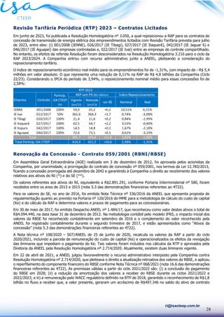 28
ri@isacteep.com.br
Revisão Tarifária Periódica (RTP) 2023 – Contratos Licitados
Em junho de 2023, foi publicada a Resolução Homologatória nº 3.050, a qual reposicionou a RAP para os contratos de
concessão de transmissão de energia elétrica dos empreendimentos licitados com Revisão Tarifária prevista para julho
de 2023, entre eles: (i) 001/2008 (IENNE), 026/2017 (IE Tibagi), 027/2017 (IE Itaquerê), 042/2017 (IE Jaguar 6) e
046/2017 (IE Aguapeí) das empresas controladas e, 022/2017 (IE Ivaí) entre as empresas de controle compartilhado.
No entanto, os efeitos da referida Resolução foram desconsiderados na Resolução Homologatória 3.216 para o ciclo da
RAP 2023/2024. A Companhia entrou com recurso administrativo junto a ANEEL, pleiteando a consideração do
reposicionamento tarifário.
O índice de reposicionamento econômico real médio para os empreendimentos foi de -1,31%, com impacto de - R$ 5,4
milhões em valor absoluto. O que representa uma redução de 0,11% na RAP de R$ 4,8 bilhões da Companhia (Ciclo
22/23). Considerando o IPCA do período de 3,94%, o reposicionamento nominal médio para essas concessões foi de
2,58%:
Renovação da Concessão - Contrato 059/2001 (RBNI/RBSE)
Em Assembleia Geral Extraordinária (AGE) realizada em 3 de dezembro de 2012, foi aprovada pelos acionistas da
Companhia, por unanimidade, a prorrogação do contrato de concessão nº 059/2001, nos termos da Lei 12.783/2013,
ficando a concessão prorrogada até dezembro de 2042 e garantindo à Companhia o direito ao recebimento dos valores
relativos aos ativos do NI (*) e do SE (**).
Os valores referentes aos ativos do NI, equivalente a R$2.891.291, conforme Portaria Interministerial nº 580, foram
recebidos entre os anos de 2013 e 2015 (nota 5.3 das demonstrações financeiras referentes ao 4T22).
Para os valores do SE, no ano de 2016, foi emitida Nota Técnica nº 336/2016 da ANEEL que apresenta proposta de
regulamentação quanto ao previsto na Portaria nº 120/2016 do MME para a metodologia de cálculo do custo de capital
(Ke) e do cálculo da RAP e determina valores e prazos de pagamento para as concessionárias.
Em 30 de maio de 2017, foi emitido Despacho ANEEL nº 1.484/17, que reconheceu como valor destes ativos o total de
R$4.094.440, na data base 31 de dezembro de 2012. Na metodologia contábil pelo modelo IFRS, o impacto inicial dos
valores da RBSE foi reconhecido contabilmente em setembro de 2016 e o complemento do valor reconhecido pela
ANEEL foi registrado contabilmente durante o segundo trimestre de 2017, e estão apresentados como “Ativos da
concessão” (nota 5.3 das demonstrações financeiras referentes ao 4T22).
A Nota técnica nº 108/2020 – SGT/ANEEL de 25 de junho de 2020, recalcula os valores da RAP a partir do ciclo
2020/2021, incluindo a parcela de remuneração do custo de capital (Ke) e operacionalizados os efeitos da revogação
das liminares que impediam o pagamento do Ke. Tais valores foram incluídos nos cálculos da RTP e aprovados pela
Diretoria da ANEEL pela Resolução Homologatória nº 2.714/2020. Atualmente, existem duas liminares vigente.
Em 22 de abril de 2021, a ANEEL julgou favoravelmente o recurso administrativo interposto pela Companhia contra
Resolução Homologatória nº 2.714/2020, que pleiteava o direito a atualização retroativa dos valores do RBSE, e aplicou
o reperfilamento do componente financeiro do RBSE conforme Nota Técnica nº 068/2021 (nota 16.6 das demonstrações
financeiras referentes ao 4T22). As premissas válidas a partir do ciclo 2021/2022 são: (i) a conclusão do pagamento
do RBSE em 2028; (ii) a redução da amortização dos valores a receber do RBSE durante os ciclos 2021/2022 e
2022/2023; e iii) a remuneração pelo WACC regulatório definido na RTP de 2018, garantido o reconhecimento de R$1,8
bilhão no fluxo a receber que, a valor presente, geraram um acréscimo de R$497.346 no saldo do ativo de contrato
 