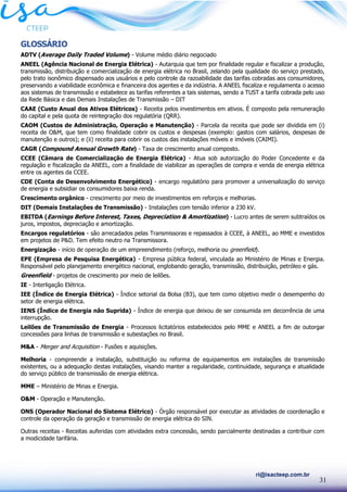 31
ri@isacteep.com.br
GLOSSÁRIO
ADTV (Average Daily Traded Volume) - Volume médio diário negociado
ANEEL (Agência Nacional de Energia Elétrica) - Autarquia que tem por finalidade regular e fiscalizar a produção,
transmissão, distribuição e comercialização de energia elétrica no Brasil, zelando pela qualidade do serviço prestado,
pelo trato isonômico dispensado aos usuários e pelo controle da razoabilidade das tarifas cobradas aos consumidores,
preservando a viabilidade econômica e financeira dos agentes e da indústria. A ANEEL fiscaliza e regulamenta o acesso
aos sistemas de transmissão e estabelece as tarifas referentes a tais sistemas, sendo a TUST a tarifa cobrada pelo uso
da Rede Básica e das Demais Instalações de Transmissão – DIT
CAAE (Custo Anual dos Ativos Elétricos) - Receita pelos investimentos em ativos. É composto pela remuneração
do capital e pela quota de reintegração dos regulatória (QRR).
CAOM (Custos de Administração, Operação e Manutenção) - Parcela da receita que pode ser dividida em (i)
receita de O&M, que tem como finalidade cobrir os custos e despesas (exemplo: gastos com salários, despesas de
manutenção e outros); e (ii) receita para cobrir os custos das instalações móveis e imóveis (CAIMI).
CAGR (Compound Annual Growth Rate) - Taxa de crescimento anual composto.
CCEE (Câmara de Comercialização de Energia Elétrica) - Atua sob autorização do Poder Concedente e da
regulação e fiscalização da ANEEL, com a finalidade de viabilizar as operações de compra e venda de energia elétrica
entre os agentes da CCEE.
CDE (Conta de Desenvolvimento Energético) - encargo regulatório para promover a universalização do serviço
de energia e subsidiar os consumidores baixa renda.
Crescimento orgânico - crescimento por meio de investimentos em reforços e melhorias.
DIT (Demais Instalações de Transmissão) - Instalações com tensão inferior a 230 kV.
EBITDA (Earnings Before Interest, Taxes, Depreciation & Amortization) - Lucro antes de serem subtraídos os
juros, impostos, depreciação e amortização.
Encargos regulatórios - são arrecadados pelas Transmissoras e repassados à CCEE, à ANEEL, ao MME e investidos
em projetos de P&D. Tem efeito neutro na Transmissora.
Energização - início de operação de um empreendimento (reforço, melhoria ou greenfield).
EPE (Empresa de Pesquisa Energética) - Empresa pública federal, vinculada ao Ministério de Minas e Energia.
Responsável pelo planejamento energético nacional, englobando geração, transmissão, distribuição, petróleo e gás.
Greenfield - projetos de crescimento por meio de leilões.
IE - Interligação Elétrica.
IEE (Índice de Energia Elétrica) - Índice setorial da Bolsa (B3), que tem como objetivo medir o desempenho do
setor de energia elétrica.
IENS (Índice de Energia não Suprida) - Índice de energia que deixou de ser consumida em decorrência de uma
interrupção.
Leilões de Transmissão de Energia - Processos licitatórios estabelecidos pelo MME e ANEEL a fim de outorgar
concessões para linhas de transmissão e subestações no Brasil.
M&A - Merger and Acquisition - Fusões e aquisições.
Melhoria - compreende a instalação, substituição ou reforma de equipamentos em instalações de transmissão
existentes, ou a adequação destas instalações, visando manter a regularidade, continuidade, segurança e atualidade
do serviço público de transmissão de energia elétrica.
MME – Ministério de Minas e Energia.
O&M - Operação e Manutenção.
ONS (Operador Nacional do Sistema Elétrico) - Órgão responsável por executar as atividades de coordenação e
controle da operação da geração e transmissão de energia elétrica do SIN.
Outras receitas - Receitas auferidas com atividades extra concessão, sendo parcialmente destinadas a contribuir com
a modicidade tarifária.
 