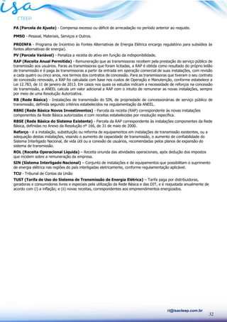 32
ri@isacteep.com.br
PA (Parcela de Ajuste) - Compensa excesso ou déficit de arrecadação no período anterior ao reajuste.
PMSO - Pessoal, Materiais, Serviços e Outros.
PROINFA - Programa de Incentivo às Fontes Alternativas de Energia Elétrica encargo regulatório para subsídios às
fontes alternativas de energia).
PV (Parcela Variável) - Penaliza a receita do ativo em função da indisponibilidade.
RAP (Receita Anual Permitida) - Remuneração que as transmissoras recebem pela prestação do serviço público de
transmissão aos usuários. Paras as transmissoras que foram licitadas, a RAP é obtida como resultado do próprio leilão
de transmissão e é paga às transmissoras a partir da entrada em operação comercial de suas instalações, com revisão
a cada quatro ou cinco anos, nos termos dos contratos de concessão. Para as transmissoras que tiveram o seu contrato
de concessão renovado, a RAP foi calculada com base nos custos de Operação e Manutenção, conforme estabelece a
Lei 12.783, de 11 de janeiro de 2013. Em casos nos quais os estudos indicam a necessidade de reforços na concessão
de transmissão, a ANEEL calcula um valor adicional a RAP com o intuito de remunerar as novas instalações, sempre
por meio de uma Resolução Autorizativa.
RB (Rede Básica) - Instalações de transmissão do SIN, de propriedade de concessionárias de serviço público de
transmissão, definida segundo critérios estabelecidos na regulamentação da ANEEL.
RBNI (Rede Básica Novos Investimentos) - Parcela da receita (RAP) correspondente às novas instalações
componentes da Rede Básica autorizadas e com receitas estabelecidas por resolução específica.
RBSE (Rede Básica do Sistema Existente) - Parcela da RAP correspondente às instalações componentes da Rede
Básica, definidas no Anexo da Resolução nº 166, de 31 de maio de 2000.
Reforço - é a instalação, substituição ou reforma de equipamentos em instalações de transmissão existentes, ou a
adequação destas instalações, visando o aumento de capacidade de transmissão, o aumento de confiabilidade do
Sistema Interligado Nacional, de vida útil ou a conexão de usuários, recomendadas pelos planos de expansão do
sistema de transmissão.
ROL (Receita Operacional Líquida) – Receita oriunda das atividades operacionais, após dedução dos impostos
que incidem sobre a remuneração da empresa.
SIN (Sistema Interligado Nacional) – Conjunto de instalações e de equipamentos que possibilitam o suprimento
de energia elétrica nas regiões do país interligadas eletricamente, conforme regulamentação aplicável.
TCU - Tribunal de Contas da União
TUST (Tarifa de Uso do Sistema de Transmissão de Energia Elétrica) – Tarifa paga por distribuidoras,
geradoras e consumidores livres e especiais pela utilização da Rede Básica e das DIT, e é reajustada anualmente de
acordo com (i) a inflação; e (ii) novas receitas, correspondentes aos empreendimentos energizados.
 