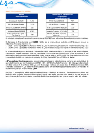 40
ri@isacteep.com.br
Anexo VII - Covenants (R$ milhões)
Os principais indicadores financeiros (covenants) que a ISA CTEEP está submetida são estabelecidos conforme abaixo:
Os Contratos de financiamento com BNDES (válidos até o vencimento do contrato em 2041) devem cumprir os
indicadores financeiros máximos de:
• 2023: Dívida Líquida/EBITDA Ajustado BNDES ≤ 3,5 e Dívida Líquida/(Dívida Líquida + Patrimônio Líquido) ≤ 0,7
• 2024+: Dívida Líquida/EBITDA Ajustado BNDES ≤ 3,0 e Dívida Líquida/ (Dívida Líquida + Patrimônio Líquido) ≤ 0,6
Os indicadores são apurados ao final de cada exercício social. Para fins de cálculo e comprovação dos referidos índices,
a Companhia deverá consolidar todas as controladas e controladas em conjunto (de forma proporcional à sua
participação), desde que detenha participação acionária igual ou superior a 10%. O EBITDA é calculado de acordo com
a metodologia definida nos contratos. O indicador de Dívida Líquida/EBITDA no 2T23 foi de 2,65x.
A 5ª emissão de Debêntures exige o cumprimento dos indicadores estabelecidos na escritura, com periodicidade de
apuração trimestral, que são Dívida Liquida/EBITDA < 3,5 e EBITDA/Resultado Financeiro > 1,5 até a apuração realizada
com data-base de 30 de junho de 2017 e, a partir da apuração realizada com a data-base de 30 de setembro de 2017,
o indicador passa a ser > 2,0, O EBITDA é calculado de acordo com a metodologia definida na escritura. O indicador de
Dívida Líquida/EBITDA no 2T23 foi de 2,51x.
Em julho/22 a Companhia obteve junto aos Debenturistas a concessão de renúncia / perdão temporário para a não
observância do indicador financeiro Dívida Liquida/EBITDA, caso venha a aprovar uma operação em que a soma do
preço de aquisição final (Equity Value) e da dívida líquida do ativo adquirido, seja igual ou superior a R$ 500 milhões.
Dívida Líquida 30/06/23 9,156 Dívida Líquida 30/06/23 7,371
EBITDA últimos 12 meses 3,455 EBITDA últimos 12 meses 2,936
Dívida Líquida/EBITDA 30/06/23 2.65 Dívida Líquida/EBITDA 30/06/23 2.51
Patrimônio Líquido 30/06/23 17,923 Resultado Financeiro 31/12/2021 772
Divida Liquida/Divida Liquida +
PL 30/06/23
0.34
EBITDA /Resultado Financeiro
30/06/2022
3.80
BNDES
(apuração anual)
Debêntures de Infraestrutura
(5ª emissão)
(apuração trimestral)
 