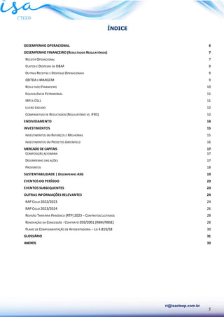 5
ri@isacteep.com.br
ÍNDICE
DESEMPENHO OPERACIONAL 6
DESEMPENHO FINANCEIRO (RESULTADOS REGULATÓRIOS) 7
RECEITA OPERACIONAL 7
CUSTOS E DESPESAS DE O&M 8
OUTRAS RECEITAS E DESPESAS OPERACIONAIS 9
EBITDA E MARGEM 9
RESULTADO FINANCEIRO 10
EQUIVALÊNCIA PATRIMONIAL 11
IRPJ E CSLL 11
LUCRO LÍQUIDO 12
COMPARATIVO DE RESULTADOS (REGULATÓRIO VS. IFRS) 12
ENDIVIDAMENTO 14
INVESTIMENTOS 15
INVESTIMENTOS EM REFORÇOS E MELHORIAS 15
INVESTIMENTOS EM PROJETOS GREENFIELD 16
MERCADODECAPITAIS 17
COMPOSIÇÃO ACIONÁRIA 17
DESEMPENHO DAS AÇÕES 17
PROVENTOS 18
SUSTENTABILIDADE | DESEMPENHO ASG 19
EVENTOS DO PERÍODO 23
EVENTOS SUBSEQUENTES 23
OUTRAS INFORMAÇÕES RELEVANTES 24
RAP CICLO 2022/2023 24
RAP CICLO 2023/2024 26
REVISÃO TARIFÁRIA PERIÓDICA (RTP) 2023 – CONTRATOS LICITADOS 28
RENOVAÇÃO DA CONCESSÃO - CONTRATO 059/2001 (RBNI/RBSE) 28
PLANO DE COMPLEMENTAÇÃO DE APOSENTADORIA – LEI 4.819/58 30
GLOSSÁRIO 31
ANEXOS 33
 