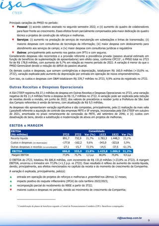 9
ri@isacteep.com.br
Principais variações do PMSO no período:
▼ Pessoal: (i) acordo coletivo assinado no segundo semestre 2022; e (ii) aumento do quadro de colaboradores
para fazer frente ao crescimento. Esses efeitos foram parcialmente compensados pela maior dedicação do quadro
técnico a projetos de construção de reforços e melhorias.
▼ Serviços: (i) aumento na prestação de serviços de manutenção em subestações e linhas de transmissão; (ii)
maiores despesas com consultorias de tecnologia da informação; (iii) maior despesa com deslocamento para
atendimento aos serviços de campo; e (iv) maior despesa com consultorias jurídicas e regulatória
▼ Outros: principalmente pelo aumento nos gastos com IPTU e com seguros.
Considerando despesas não recorrentes e a provisão referente a previdência privada (passivo atuarial estimado em
função de benefícios de suplementação de aposentadoria) sem efeito caixa, conforme CPC331
, o PMSO total no 2T23
foi de R$ 178,8 milhões, com aumento de 9,7% em relação ao mesmo período de 2022. A variação é menor do que o
PMSO Gerenciável devido a redução do déficit do passivo atuarial.
Os demais custos e despesas, que somam contingências e depreciação, totalizaram R$ 160,9 milhões (+10,0% vs.
2T22), variação explicada pelo aumento da depreciação por entrada em operação de novos empreendimentos.
Com isso, os custos e despesas com O&M totalizaram R$ 339,7 milhões no 2T23, 9,9% acima do registrado no 2T22.
Outras Receitas e Despesas Operacionais
A ISA CTEEP registrou R$ 27,1 milhões de despesa em Outras Receitas e Despesas Operacionais no 2T23, uma variação
negativa de R$ 11,4 milhões frente a despesa de R$ 15,7 milhões no 2T22. A variação pode ser explicada pela redução
de receitas devido a revisão, em junho de 2022, dos valores de precatórios a receber junto a Prefeitura de São José
dos Campos referentes à venda de terreno, com atualização de R$ 9,5 milhões.
As despesas não apresentaram variação significativa e são compostas, principalmente, pela (i) realização da mais valia
(goodwill) referente a aquisição de controle das empresas PBTE e SF energia, incorporadas pela ISA CTEEP em outubro
de 2021, amortizada no prazo remanescente da concessão da PBTE, até setembro de 2046; e (ii) custos com
desativação de bens, devido a substituição e modernização de ativos em projetos de melhorias.
EBITDA e MARGEM
O EBITDA do 2T23, totalizou R$ 686,8 milhões, com incremento de R$ 131,8 milhões (+23,8% vs 2T22). A margem
EBITDA, encerrou o trimestre em 77,0% (+1,3 p.p. vs 2T22). Esse resultado é reflexo do aumento da receita líquida,
devido, principalmente, aos efeitos mencionados no capítulo da receita e do momento de crescimento da Companhia.
A variação é explicada, principalmente, pelo(a):
▲ entrada em operação de projetos de reforços e melhorias e greenfield nos últimos 12 meses;
▲ impacto positivo do reajuste inflacionário (IPCA) do ciclo tarifário 2022/2023;
▲ recomposição parcial do recebimento do RBSE a partir do 3T22;
▼ maiores custos e despesas no período, devido ao movimento de crescimento da Companhia;
1
Contabilização de planos de benefícios segundo o Comitê de Pronunciamentos Contábeis (CPC)- Benefícios a empregados
EBITDA
(R$ milhões) 2T23 2T22 Var (%) 1S23 1S22 Var (%)
Receita líquida 891,7 732,9 21,7% 1.783,3 1.448,3 23,1%
Custos e despesas (ex-depreciação) -177,8 -162,2 9,6% -343,0 -323,8 5,9%
Outras despesas e receitas (ex-amortização) -27,1 -15,7 72,5% -14,5 -37,5 -61,3%
EBITDA 686,8 555,0 23,8% 1.425,8 1.086,9 31,2%
Margem EBITDA 77,0% 75,7% 1,3 p.p 80,0% 75,0% 4,9 p.p
Consolidado
 