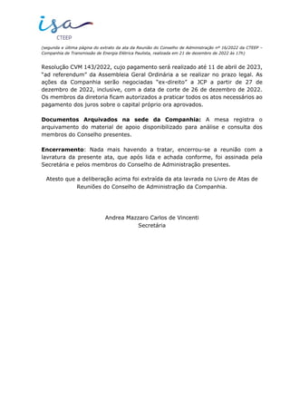 (segunda e última página do extrato da ata da Reunião do Conselho de Administração nº 16/2022 da CTEEP –
Companhia de Transmissão de Energia Elétrica Paulista, realizada em 21 de dezembro de 2022 às 17h)
Resolução CVM 143/2022, cujo pagamento será realizado até 11 de abril de 2023,
“ad referendum” da Assembleia Geral Ordinária a se realizar no prazo legal. As
ações da Companhia serão negociadas “ex-direito” a JCP a partir de 27 de
dezembro de 2022, inclusive, com a data de corte de 26 de dezembro de 2022.
Os membros da diretoria ficam autorizados a praticar todos os atos necessários ao
pagamento dos juros sobre o capital próprio ora aprovados.
Documentos Arquivados na sede da Companhia: A mesa registra o
arquivamento do material de apoio disponibilizado para análise e consulta dos
membros do Conselho presentes.
Encerramento: Nada mais havendo a tratar, encerrou-se a reunião com a
lavratura da presente ata, que após lida e achada conforme, foi assinada pela
Secretária e pelos membros do Conselho de Administração presentes.
Atesto que a deliberação acima foi extraída da ata lavrada no Livro de Atas de
Reuniões do Conselho de Administração da Companhia.
Andrea Mazzaro Carlos de Vincenti
Secretária
 