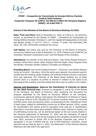 CTEEP – Companhia de Transmissão de Energia Elétrica Paulista
Publicly Held Company
Corporate Taxpayer ID (CNPJ): 02.998.611/0001-04 Company Registry
(NIRE): 35.3.0017057-1
Extract of the Minutes of the Board of Directors Meeting 16/2022
Date, Time and Place: Held on December 21, 2022, at 5:00 p.m., by electronic
means, as permitted by the Bylaws of CTEEP – Companhia de Transmissão de
Energia Elétrica Paulista (“Company”), with the registered headquarters at Avenida
das Nações Unidas, nº 14.171, Torre C - Crystal, 7º andar, Vila Gertrudes, São
Paulo, SP, CEP. 04794-000 considered the venue.
Call Notice: Call notice was sent by the Chairman of the Board of Directors,
pursuant to Federal Law 6,404 of December 15, 1976 (“Federal Law 6,404/76”) as
amended (“Brazilian Corporations Law”) and the Bylaws of the Company.
Attendance: All member of the Executive Board: Juan Emilio Posada Echeverri,
Gustavo Carlos Marin Garat, César Augusto Ramírez Rojas, César Augusto Arias
Hernández, Fernando Simões Cardozo e Orivaldo Luiz Pellegrino.
Presiding Board: Juan Emilio Posada Echeverri – Chairman; and Andrea Mazzaro
Carlos de Vincenti - Secretary. Once the works were opened, the presence quorum
verified and the meeting validly installed, the drafting of these minutes in summary
form was approved. The Chairman of the Board asked whether any of those
present were in a situation of conflict of interest in relation to the topics to be
discussed at this meeting, and they stated that there was no conflict in any matter.
Agenda and Resolutions: Approve the distribution of Interest on Equity
for the 2022 financial year. Pursuant to paragraph 3, article 36, of the Bylaws
of the Company, the Board of Directors, after analyzing and discussing the
proposal submitted by the Board of Executive Officers of the Company,
unanimously approved without reservations the distribution of Interest on Equity
in the gross amount of R$ 700,000,257.70 (seven hundred million, two hundred
and fifty-seven reais and seventy cents), corresponding to R$ 1.062404 per share
of both types, subject to withholding income tax of fifteen percent (15%), except
for shareholders who submit proof of exemption from said tax or shareholders
domiciled in countries whose laws establish different rates. Interest on Equity, net
of withholding income tax, will be distributed based on the net income booked in
the financial statements of December 31, 2022 and the realization of special
unrealized profits reserve and will be charged to the mandatory dividends for fiscal
year 2022, pursuant to article 202 of the Brazilian Corporate Law, article 9,
paragraph 7, of Law 9.249/95 and art. 2nd of CVM Resolution 143/2022, whose
payment will be made by April 11, 2023, “ad referendum” of the Ordinary General
Meeting to be held within the legal term.
 