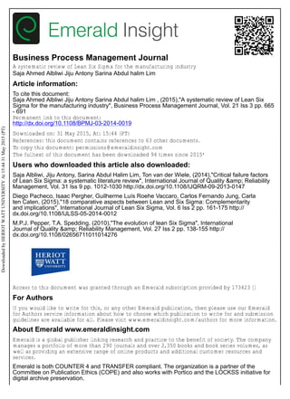 Business Process Management Journal
A systematic review of Lean Six Sigma for the manufacturing industry
Saja Ahmed Albliwi Jiju Antony Sarina Abdul halim Lim
Article information:
To cite this document:
Saja Ahmed Albliwi Jiju Antony Sarina Abdul halim Lim , (2015),"A systematic review of Lean Six
Sigma for the manufacturing industry", Business Process Management Journal, Vol. 21 Iss 3 pp. 665
- 691
Permanent link to this document:
http://dx.doi.org/10.1108/BPMJ-03-2014-0019
Downloaded on: 31 May 2015, At: 15:44 (PT)
References: this document contains references to 63 other documents.
To copy this document: permissions@emeraldinsight.com
The fulltext of this document has been downloaded 94 times since 2015*
Users who downloaded this article also downloaded:
Saja Albliwi, Jiju Antony, Sarina Abdul Halim Lim, Ton van der Wiele, (2014),"Critical failure factors
of Lean Six Sigma: a systematic literature review", International Journal of Quality &amp; Reliability
Management, Vol. 31 Iss 9 pp. 1012-1030 http://dx.doi.org/10.1108/IJQRM-09-2013-0147
Diego Pacheco, Isaac Pergher, Guilherme Luís Roehe Vaccaro, Carlos Fernando Jung, Carla
ten Caten, (2015),"18 comparative aspects between Lean and Six Sigma: Complementarity
and implications", International Journal of Lean Six Sigma, Vol. 6 Iss 2 pp. 161-175 http://
dx.doi.org/10.1108/IJLSS-05-2014-0012
M.P.J. Pepper, T.A. Spedding, (2010),"The evolution of lean Six Sigma", International
Journal of Quality &amp; Reliability Management, Vol. 27 Iss 2 pp. 138-155 http://
dx.doi.org/10.1108/02656711011014276
Access to this document was granted through an Emerald subscription provided by 173423 []
For Authors
If you would like to write for this, or any other Emerald publication, then please use our Emerald
for Authors service information about how to choose which publication to write for and submission
guidelines are available for all. Please visit www.emeraldinsight.com/authors for more information.
About Emerald www.emeraldinsight.com
Emerald is a global publisher linking research and practice to the benefit of society. The company
manages a portfolio of more than 290 journals and over 2,350 books and book series volumes, as
well as providing an extensive range of online products and additional customer resources and
services.
Emerald is both COUNTER 4 and TRANSFER compliant. The organization is a partner of the
Committee on Publication Ethics (COPE) and also works with Portico and the LOCKSS initiative for
digital archive preservation.
DownloadedbyHERIOTWATTUNIVERSITYAt15:4431May2015(PT)
 